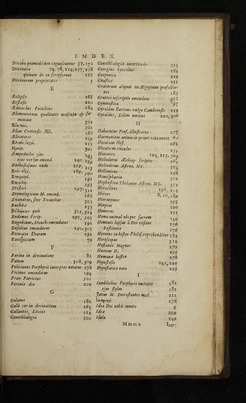 INDEX. Bivina quomodo non cognofcuntur 37,172 Genethlialogia incertitudo Divinatio 74^78,214,237^238 Georgius Sjncellus quinam de ea [eripuerunt 21S ^ ' Divinorum proprietates 5 Dclip[s i6Z Ecfiafis . 22o Edrvardus Pocockius ^ 84 Elementorum qualitates mafenU & mimnae E/xt&jV. Elias Creten[s MS, Eltcatores Ελσπί ιξζβ» Ρίμ^φ. Empedocles ym ejus verius emend. Enthufiafmus unde Evos 'K^e'. Ε'τπζροφτη. EvTCfjSbuj· Eyiflici Etymologicum M. emend, EvandruSf five Evanthus Euchitae E^S)xj^,(av · quis Eudemm Ferip· EugubinuSy Steuch, emendatus Eufehius emendatus Evocatio Deorum Extifpicium F Earina in divinatione Fatum 302 301 i85 22^ 2II 30 r 253 240/2 gp 223 }00 ipi 2^3 2^7*312 266 303 313,314 2^5, i05 ipr 2pl, 305 232 19 8i 3ΪΙ 182 Geoponica Gno[ici . 251 Gracorum aliqudt in ^gjptum profe5iio- nes 183 Gruteri inf iriptio emendata 2 2 5 Gymnaflica ^^7 Gjralaus BarriuSy vulgo Camhrenβs 219 Gyraldus^ Lilius notatus 220,306 H Hahacucus Prof, illu[ratus 277 Harmoniam anima in priori vita novit ^9 Hecataus Ηίβ. 295 Hecaticus Circulus ^ Hier at ice ^^4‘, 213,30-7 Heliodorus Mthiop· feriptor 26^ Heliodorus Aflron. MS^ 304 iHellantcus 243 Hemi[ph(eria «oit Hephaβion Thebanus A[ron. MS 3^ 22 8, IO. 7 Heraclitus Heroes Hieronymus Hirpini Homerus Homo animal ubique [aerum Hominis lap[us a Dei νΐβοηε Peβitutio ^ ^ Hornius in hifiorEhilo[.reprehenditur i i Horofeopus ^ j Ηοβαηθ5 Magnus Huetius D, < , jp Humani hoβiΛ 22' 21 141 17. I7( Eelicianus Porphyrii interpres notatus 278 Hypoβatica unio T > - n 243 Ficinus emendatus iP4 T Fran. Patricius ioi J. Feronia dea 220 Iamblichus Forphyrii imitator M GO ejus βylus iSi ( 4 ~ Janus M. Duraβantes med* ^ 211 Galenus 182 276 Galli cor in divinatione 26<r idea Dei nobis innata 4 Gallantes^ Livius J 212 Ideae 299 Genethlialogia 310 Idola 24P