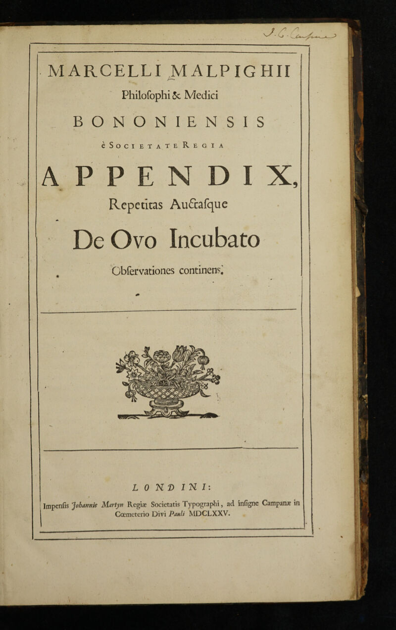 \ MARCELLI MALPIGHII Philofophi 5c Medici _ BONONIENSIS cSocietateRegia A P P E N D Repetitas Au&afque * De Ovo Incubato bbfervationes continensi L 0 N D IN I: Impenfis 'Johannis Martyn Regise Societatis Typographi, ad infigne Campana in Coemeterio Divi Pauli MDCLXXV.