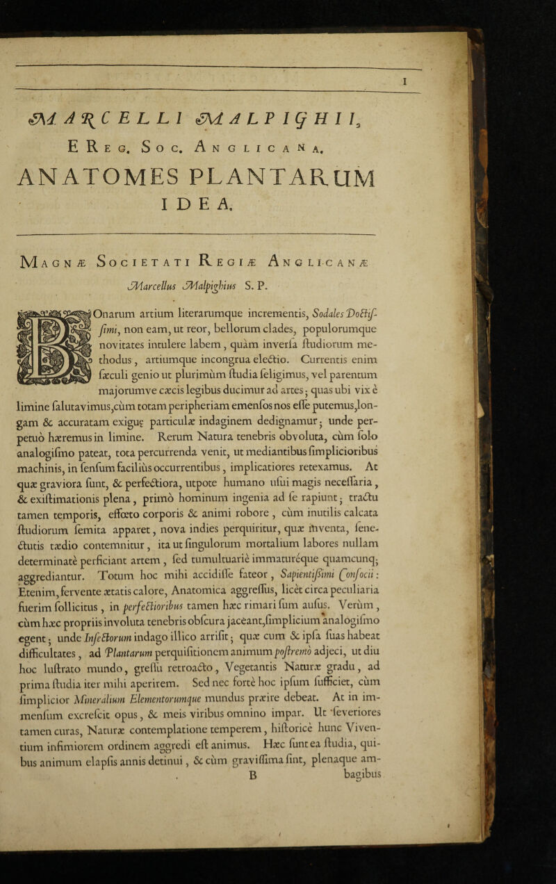 A^C E L Ll ^ J LP I g H 1 I, EReg, Soc. AnGLICANa. ANATOMES PLANTARUM IDEA. M AGN^ Societati R egia: Angli-can/e Marcellus cMal^i^him S. P. Onarum artium literarumque incrementis, Sodales DoEitf fimi, non eam, ut reor, bellorum clades, populorumque novitates intulere labem, quam inveria ftudiorum me¬ thodus , artiumque incongrua electio. Currentis enim fkculi genio ut plurimum ftudia leligimus, vel parentum majorumve excis legibus ducimur ad artes 5 quas ubi vix e limine ralutavimus,cum totam peripheriam emenfosnos efle putemus,lon- gam & accuratam exigu? particulx indaginem dedignamur j unde per¬ petuo hxremusin limine. Rerum Natura tenebris obvoluta, cum fol-o analogifino pateat, tota percurrenda venit, ut mediantibus fimplicioribus machinis, in fenfum facilius occurrentibus, implicatiores retexamus. Ac qux graviora funt, & perfedtiora, utpote humano ului magis necelTaria, & exiftimationis plena, primo hominum ingenia ad fe rapiunt j tradu tamen temporis, effoeto corporis & animi robore , cum inutilis calcata ftudiorum femita apparet, nova indies perquiritur, qux lUventa, fene- dutis txdio contemnitur, ita ut Ungulorum mortalium labores nullam determinate perficiant artem , fed tumultuarie immatur^ue quamcunqj aggrediantur. Totum hoc mihi accidifle fateor. SapientQonfocii: Etenim, fervente xtatis calore. Anatomica aggrelTus, licet circa peculiaria fiierim follicitus , in perfeHiorihus tamen hxc rimari fum aufus. Verum, cum hxc propriis involuta tenebris obfcura jaceant/implicium analogifmo egent j unde InJeSiorum indago illico arrifit • qux cum Sc ipfa fiias habeat difficultates, ad f lautarum perquifitionem animumpoftremo adjeci, ut diu hoc luftrato mundo, greflli retroado, Vegetantis Naturx gradu, ad prima ftudia iter mihi aperirem. Sed nec forte hoc ipfum fiifficiet, cum fimplicior ^fineralium Elcmentorumc[uc mundus prxire debeat. At in im- menfum excrefeit opus, & meis viribus omnino impar. Ut ‘leveriores tamen curas, Naturx contemplatione temperem, hiftorice hunc Viven¬ tium infimiorem ordinem 3.ggredi eft animus. Hxc fiintea ftudia, qui¬ bus animum elapfis annis detinui, & cum graviffima fint, plenaque am- B bagibus I t