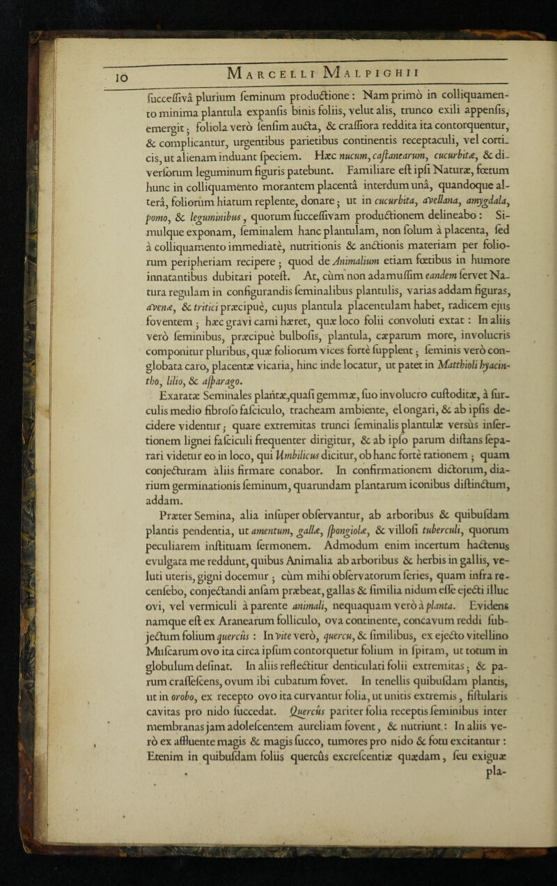 fuccelTiva plurium feminum produdlione : Nam primo in colliquamen- to minima plantula expanfis binis foliis, velut alis, trunco exili appenfis,' emergit; foliola vero fenfim au^ta, & craffiora reddita ita contorquentur,- & complicantur, urgentibus parietibus continentis receptaculi, vel cortL cis, ut alienam induant Ipeciem. Hxc mcuMy caftanearmij cucurhiu^ & di- verlbrum leguminum figuris patebunt. Familiare efi: ipfi Naturae, foetum hunc in colliquamento morantem placenta interdum una, quandoque al¬ tera, foliorum hiatum replente, donare j ut in cucurhiu^ ayellana, amygdala^ pomo^ Sc legumlnibm, quorum fiiccelTivam produdionem delineabo : Si- mulque exponam, (eminalem hanc plantulam, non (olum a placenta, fed a colliquamento immediate, nutritionis & andionis materiam per folio¬ rum peripheriam recipere • quod de Jnmdium etiam foetibus in humore innatantibus dubitari poteft. At, cum'non adamuflim eandem lervet Na¬ tura regulam in configurandis (eminalibus plantulis, varias addam figuras, ayetu, &c tritici praecipue, cujUs plantula placentulam habet, radicem ejus foventem j haec gravi carni haeret, quae loco folii convoluti extat: In aliis vero feminibus, praecipue bulbofis, plantula, caeparum more, involucris componitur pluribus, qux foliorum vices forte fupplent ^ feminis vero con¬ globata caro, placentae vicaria, hinc inde locatur, ut patet in Matthioli hyacin¬ tho j Ulio, 3c alpara^o. Exaratae Seminales plantae,quafi gemmae, fuo involucro cufloditae, a fur¬ culis medio fibrofb fafciculo, tracheam ambiente, elongari, Sc ab ipfis de¬ cidere videntur ^ quare extremitas trunci feminalis plantulae versus infer- tionem lignei fafciculi frequenter dirigitur, & ab ipfo parum diflans fepa- rari videtur eo in loco, qui Umbilicus dicitur, ob hanc forte rationem j quam conjeduram aliis firmare conabor. In confirmationem didorum, dia¬ rium germinationis feminum, quarundam plantarum iconibus diftindum, addam. Praeter Semina, alia infuper obfervantur, ab arboribus Sc quibufdam plantis pendentia, ut amentum^ galU^ IpongioU^ Sc villofi tuberculiy quorum peculiarem inftituam fermoncm. Admodum enim incertum hadenus evulgata me reddunt, quibus Animalia ab arboribus Sc herbis in gallis, ve- luti uteris, gigni docemur j chm mihi obfervatorum feries, quam infra re- cenfebo, conjedandi anfam prxbeat, gallas Sc fimilia nidum efle ejedi illuc ovi, vel vermiculi a parente animaliy nequaquam vero a Evidens namque efl ex Aranearum folliculo, ova continente, concavum reddi fiib- jedum folium quercus: InVite vero, quercUy Sc fimilibus, ex ejedo vitellino Mufcarum ovo ita circa ipfum contorquetur folium in fpiram, ut totum in globulum definat. In aliis refleditur denticulati folii extremitas • Sc pa¬ rum craflefcens, ovum ibi cubatum fovet. In tenellis quibufdam plantis, ut in oroboy ex recepto ovo ita curvantur folia, ut unitis extremis, fiftularis cavitas pro nido fiiccedat. Qwrcus pariter folia receptis feminibus inter membranasjamadolefcentem aureliam fovent, & nutriunt.: In aliis ve¬ ro ex affluente magis & magis fucco, tumores pro nido Sc fotu excitantur: Etenim in quibufdam foliis quercus excrefcentiae quasdam, feu exiguas