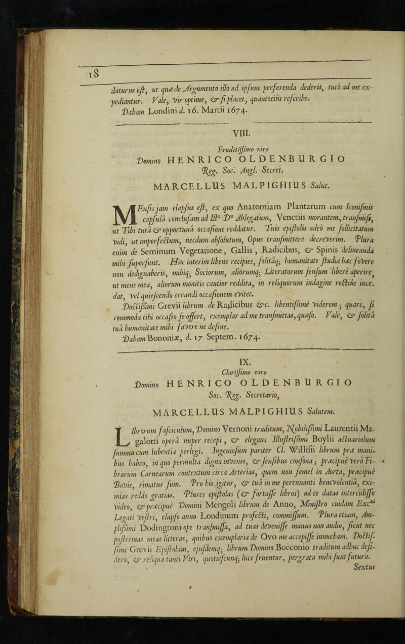 daturus efl^ ut cjUdH de Jrgumento Illo ad ipfum perferenda dederis, tuto ad me ex- pediantur. Fale, vir optime, <6^ Jt placet, quantocius refcrihei Dabam Londinii/. i6. Martii 1674. VIII. EruditiJJif^o uiro Domino HENRICO OLDENBURGIO Soc\ Angi. Secret. MARCELLUS MALPIGHIUS Salut. MEnfts jam elapfus efl, ex quo Anatomiam Plantarum cum Iconifmis capfuld conclufamad III’^ D’” Ablegatum, Venetiis morantem, tranfmifi^ ut Ttbi tuta opportuna occafione reddatur. Tuis epiflolis adeo me folliatatum Vidi, ut imperfehum, necdum abfolutum, Opus tranfmttere decreverim. Tlura enim de Seminum Vegetatione, Gallis, Radicibus, Spinis delineanda mthi fuperfunt. H^ec interim libens recipies, folitdq- humanitate Jludia hdcfoVere non dedignaberis, mihiq-^ Sociorum, aliorumq- Literatorum fenfum libere aperire^ ut mens mea, aliorum monitis cautior reddita, in reliquorum indagine reSlius ince^ dat. Vel quiefcendo errandi occafionem eVitet, DoT^imi Grevii librum de Radicibus <^c. libentipme viderem 5 quare, fi commoda tibi occafio fe offert, exemplar ad me tranfmittas, quffo. Vale, folitd tua humanitate mihi faVere ne define. DabamUonoiiix, d. 17 Septem. 1674* IX. CUrijJimo viro Vomhio HENRICO OLDENBURGIO Soc. %eg. Secretario, MARCELLUS MALPIGHIUS Salutem. Librorum fafciculum. Domino Vernoni traditum, JSjobilifiimi Laurentii Ma- galotti opera nuper recepi, elegans Illufirifiimt Boylii aquariolum fimma cum lubentia perlegi. Ingeniofum pariter Cl. Willifii librum prd manU bus habeo, in quo permulta digna inVenio, zs;* fenfibus confona • prcecipue vero Li¬ byarum Carnearum contextum circa Arterias, que?n non femel in Aorta, pracipue Dovis rimatus fum. Dro his.igitur, tua in me perennanti benevolentia, exi¬ mias reddo gratias. Llures epiftolas (<7^ fortaffe libros) ad te datas intercidiffe video, <7 pracipue Domini Mengoli librum, de Anno, Mtniflro cuidam Exc^' Legati Veftri, elapfo anno Londinum profeBi, commiffum. Llura etiam, Am- plifiimi Dodingtonio]?e tranjmiffa, ad tuasdeVeniffe manus non audio, ficut nec poftremas meas litteras, quibus exemplaria de Oyo me accepiffe innuebam. DoBifi fimi Grevii Epiftolam, ejufidemq^ librum Domino Boccor\io traditum adhuc defit^ dero, reliqua tanti Viri, quotieficunf, luce firuentur, pergrata mihi fiunt fiutur a. Sexttis