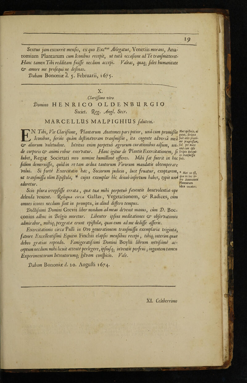 ^9 Sextm jam excurrit ?nenfisy ex quo Bxc”''^ Ablegatum^ Venetiis Ana- tomiam Plantarum cum Iconibus recepit^ ut tuta occaftone ad Te tranfmitteret- Hanc tamen Tibi redditam fuifje necdum accepi. Valeas^ humanitate ^ amore me profequi ne definas. Dabam Bononiae 3. 5. Februarii, 167^. X. Clarijjiffto viro • Domino HENRICO OLDENBURGIO Societ, ^eg. ^ngl. Secr. MARCELLUS MALPIGEimS/^to/. En Tibiy Vir Clarijsimey Plantarum Anatomes pars potior, und cum promij^is Iconibm. ferius audm deftinayeram tranfmiBis , ita cogente adversd med V ^ ^ • -1 ir <(y aliorum 'Valetudine. InVitus enim perpetuo dgrorum curationibus adjum, un- »5« de corporis <sr animi robur enerVatur. Hanc igitur de Tlantis Exercitationem, Ji firipto Boum- lubet, Regi^ Societati meo nomine humillime ojferes. Mihi fat fuerit in hoc folum demeruiff ?, quod in re tam ardua tantorum Virorum mandatis obtemperare Volui. Si forte Exercitatio hdc, Sociorum judicio , luce fruatur, exoptarem, ^ ea efi, ut tranfmijja olim Epijlola, ^ cujus exemplar htc denub infertum habes, typis und ^ntramca ederetur. fJTT Idea vocatuu Scio plura irrepfiffe errata, qud tud mihi perpetuo faventis benevolentid-ope delenda Venient, ^liqua circa Gallas, Vegetationem, ciT** Radices, omnes icones necdum fint in promptu, in aliud differo tempus. DoElifsimi Domini Grevii liber nondum ad meas deVenit manus, cum 2). Boc^ conius adhuc in Delgio moretur. Libenter ipfius meditationes ^ obferVationes admirabor, mihiq-^ pergratd erunt epiftold, quas eum ad me dedijfe afferis. F^xercitationls circa Duili in Ovo generationem tranfmijfa exemplaria triginta, fa'Vore Excellentiffmi Equitis Finchii elapjis menfibus recepi, tibiq-^ interim quas debeo gratias rependo. Famigeratifsimi Domini Boylii librum npvifsime ac¬ ceptum necdum 7mhi licuit attente perlegere, ipfiufq- hiVentis perfrui ^ ingentem tamen Experimentorum Inventorumq; fylvam confficio. Vale. 2)4^^;« Bononiae d. 20. Augufti 1674.