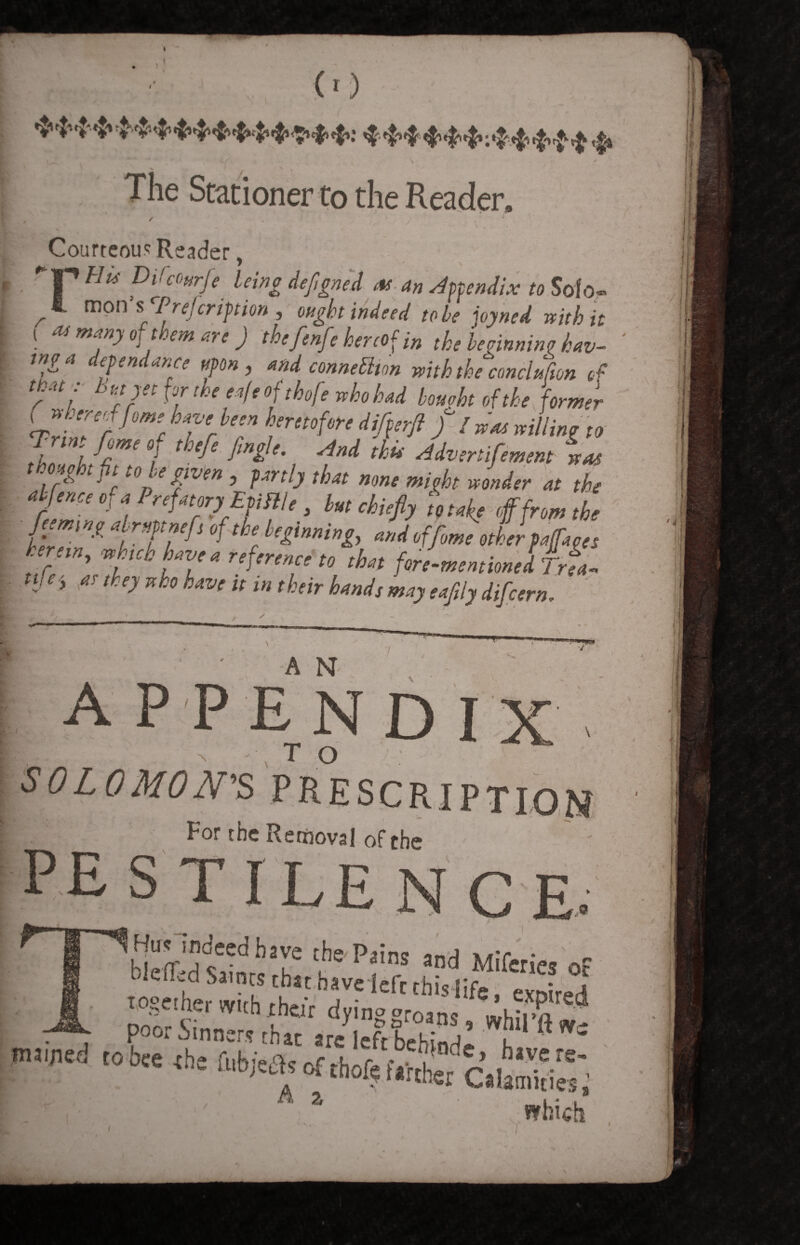 .. (■) *H'**44+*****<94*> **4***:*****$ V The Stationer to the Reader. . -» v ' -* ■ / _ * \ Courteous Reader, Hus Difcottrfe being defigned as an appendix to Solo- ^ mon s Prejcription , ought indeed to be joyned with it i m many of them are ) thefenfe hereof in the beginning hav- inga epen ance upon, and connexion with the conciufion of that: b atyet for the e<tfe ofthofe who had bought of the former « »W/«r heretofore differ]} //*« willing „ I f hm 1 ,h,f‘ '*** d* Mvenifmm *« one 111 to le given , fenly that nmt might wonder at the ahfence of a PrefatoryEfiflle, la, chief, toeafe tffrom,he herein, „h,ch have a reference to that foremen,ion,I Trea. J‘’ «! I*ejxho have urn their hands may eafit, difeern. -- ► *• A N appendix TO \ SOLOMON'S For the Removal of the pestilence. . \ _ ] gSS? t Pfns and Mifcrics Of T0»e,htr with rtf 7' ‘Cfr thislife • «P'Md . „ whhil'« tohee «be tubjc^ of thoft £  . ' A» which v- ; ’ \ *