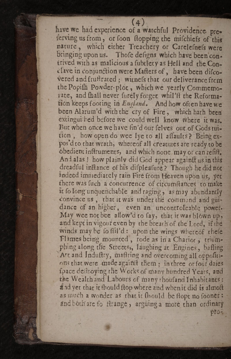 W — ’ , . / (4) v • Twmm have we had experience of a watchful Providence pre* Serving us from, or foon flopping the mifchiefs of this nature, which either Treachery or Carelefnefs were Bringing upon us. Thofe defigns which have been con¬ trived with as malicious a fubtlety as Hell and the Con- clave in conjunction were Mafters of, have been di Co¬ vered andfrufirated ; witnefsthat our deliverance frcm ihePopifti Powder-plot, which we yearly Commemo¬ rate, and {hall never furely forget whil’fl the Reforma¬ tion keeps footing in England. And how often have we beenAlarum’d with the cry of Fire, which hath been extinguished before we could well know Where it was. But when once we have fin’d our felves out of Gods tui¬ tion , how open do wee lye to all aflaults? Being ex¬ pos’d to that wrath, whereof all creatures are ready to be obedient inftruments, and which none may or can refill. And alas J how plainly did God appear againft us in this dreadful inflance of his difpleafure? Though he did not indeed immediately rain Fire from Beave'n upon us, yet there was fuch a concurrence of circumftances to make it fo long unquenchable and raging, as may abundantly convince us, that it was under the command and gui¬ dance of an higher, even an uncontrofeable power* May wee not bee allow’d to fay, that it was blown up, and kept in vigour even by the breathof the Lord, if the winds may be fo Ail’d : .upon the wings whereof thefe Flames being mounted , rode as in a Chariot, trium¬ phing along the Streets,, laughing at Engines, bafling Art and Induftry, maflring and overcoming all oppofiii- ons that were madeagainfl them; in three or four daies fpace deflroying the Works of many hundred Years, and the Wealth and Labours of many rhoufand Inhabitants: ^ idyet that it fbould flop where and when it did is alcnoft as much a wonder as that it fbould be flopt no fooner: 2nd both'are fo firange, arguing a more than ordinary P*o-.