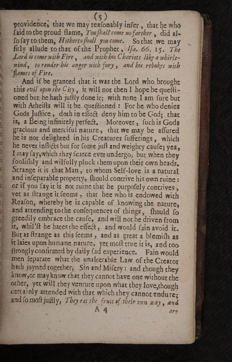 ih t providencej that we may reafooably infer, that he who f aid to the proud flame, Toujhall'come nofarther , did ai- fo fay to them, Hithertofall you come. So that we may fitly allude to that of the Prophet, /fa. 66. 15. The jLord is come with Fire, and with his Chariots like a whirle- vtindy to render his anger with fury, and his rebukes with 'flames of Fire. And if be granted that it was the Lord who brought this evil upon the City, it will not then I hope be quefli- oned but he hath jufliy done it; with none I am fure but with Atheifts will it be queftioned : For he who denies Godsjuftice, doth in efteft deny him to be God; that is, a Being infinitely perfeft. Moreover, fuch is Gods gracious and merciful nature, that we may be aflured he is not delighted in his Creatures fuflferings, which he never inflifts but for fome juft and weighty caufe; yea, I may fay,which they fcarce ever undergo, but when they foolifhly and wilfully pluck them upon their own heads. Strange it is that Man, to whom Self-love is a natural and infeparable property, fhould contrive his own ruine: or if you fay it is noc ruine that he purpofely contrives, yet as flrange itfeems , that heewhois endowed with Reafon, whereby he is capable of knowing the nature, and attending to the confequences of things, fhould fo greedily embrace the caufe, and will not be driven from it, whil’ft he hates the eflfeft, and would fain avoid it. JBu^as flrange as this feerns, and as great a blemifli as it laies upon humane nature, yet moft true it is, and too flrongly confirmed by daily fad experience. Fain would men feparate what the unalterable Law of the Creator hath joyned together, Sin and Mifery: and though they know,or may know that they cannot have one without the other, yet will they venture upon what they love^hou^h certainly attended with that which they cannot endure; and fo mofl jufliy, They eat the fruit of weir own way, and & 4 ar* \ . /