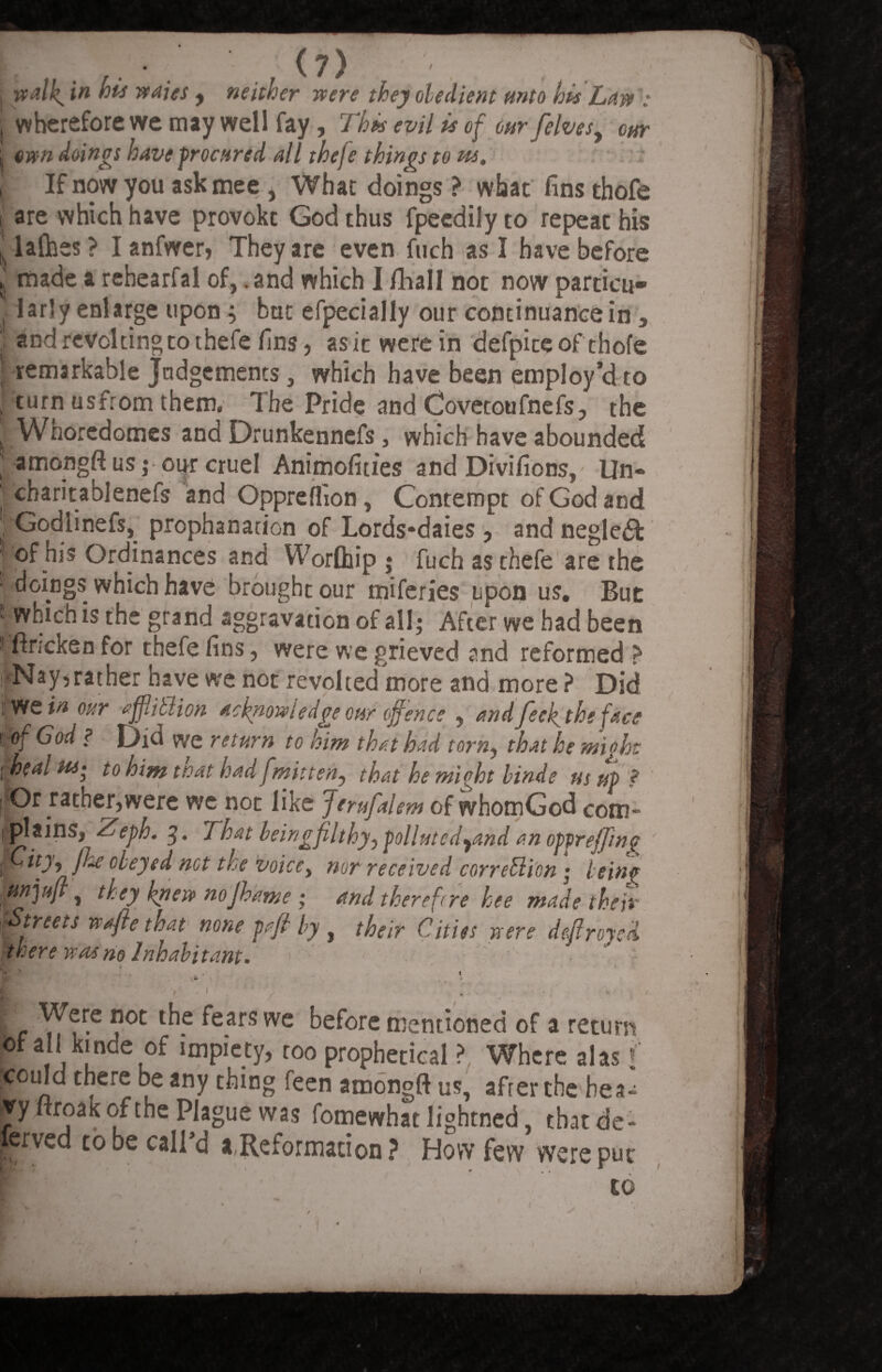, walk. in his waies , neither were they obedient unto his Law i wherefore we may well fay, 7 his evil is of our felvesy our ^ own doings have procured all thefe things to us. t If now you ask mee , Whac doings ? what finsthofe j are which have provoke God thus fpeedily to repeat his jjlalhes? Ianfwer, They are even fuch as I have before 5 made a rehearfal of, .and which I fihall not now particn- . larly enlarge upon; but efpecially our continuance in , !• and revolting to thefe fins, asiewerein defpiceof thofe l remarkable Judgements, which have been employ’d to ( turn usfrom them. The Pride and Covetoufnefs, the , Whoredomes and Drunkennefs, which have abounded ’ amongft us; our cruel Animofities and Divifions, IIn«* ; charitablenefs and Oppreflion, Contempt of God and Godlinefs, prophanation of Lords*daies , and negledt ■ of his Ordinances and Worlhip j fuch as thefe are the 1 doings which have brought our miferies upon us. But ■ which is the grand aggravation of all; After we bad been i ftr;cken for thefe fins, were we grieved and reformed > !-Nay, rather have we not revolted more and more ? Did BPS?# our afjlitlion acknowledgeotir offence , andfeek. the face WBfGod ? Did we return to him that had torn, that he might 1 heal Hi‘ to him ttoat had f mitten, that he might binde us up ? I^Or rather,were we not like Jerufalem of whomGod com¬ plains, /Teph. 3. That leingfilthy, pollute d9and an opgreffing mf tty9 fke obeyed net the voice, nor received correBi'on; being gW, they knew nojhame ; and therefore bee made their Streets wafte that none pafi by, their Cities were defrayed there was no Inhabitant. . 1 EL ?°C l^-e ^e-arS we ^e^ore mentioned of a return L ai i l ei°^ *mPlc5y> ro° prophetical ? Where alas ( |£ouId there be any thing feen amongft us, after the hea- jry woaKofthe Plague was fomewhat lightned tbatde- fcrved to be call’d a,Reformation ? How few were put co