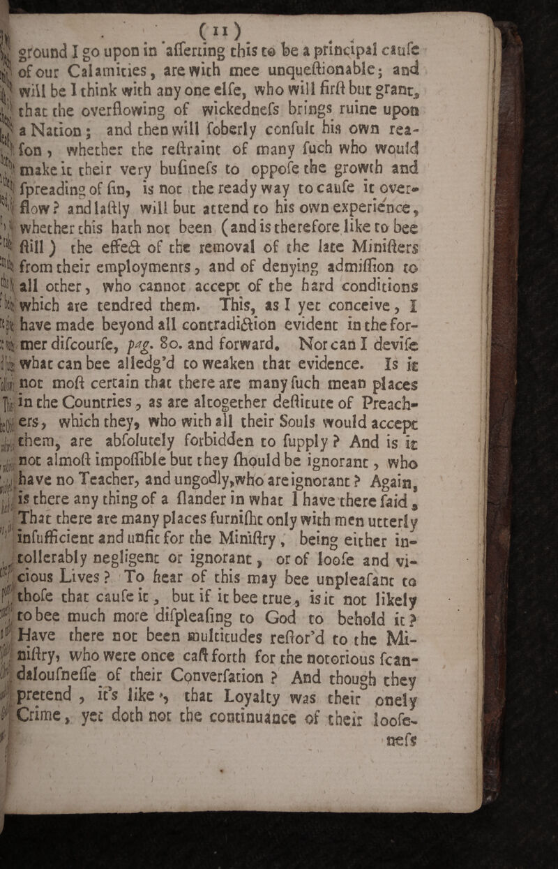 (“) Ml ' jj ground I go upon in aflerting this to be a principal caufe i^ofour Calamities, are with mee unqueftionable; and ] will be 1 think with any one elfe, who will firft but grant, ; that the overflowing of wickednefs brings ruine upon ( a Nation; and then will foberly confulc his own rea- I ;l fon , whether the reflraint of many fuch who would 3 make it their very buflnefs to oppofe the growth and ^ fpreading of fln, is noc the ready way to caufe it over¬ flow? andlaftly will but attend to his own experience, V whether this hath not been (and is therefore like to bee ftill) the effeft of the removal of the late Minifters :ip4 from their employment , and of denying admiflion to all other, who cannot accept of the hard conditions which are tendred them. This, as I yet conceive, I have made beyond all contradi&ion evident in the for¬ mer difcourfe, p#g. 80. and forward. Nor can I devife what can bee alledg’d to weaken that evidence. Is ic r(, not ffloft certain that there are many fuch mean places 1 in the Countries, as are altogether deflitute of Preach¬ ers, which they, who with all their Souls would accept them, are abfolutely forbidden to fupply ? And is it j noc almoft impoflible but they flipuld be ignorant, who have no Teacher, and ungodly,who are ignorant ? Again, yi is there any thing of a flander in what 1 have there faid , That there are many places furnilhc only with men utterly inftifficient and unfic for the Miniflry , being either in- tollcrably negligent or ignorant, or of loofe and vi- (■ cious Lives ? To hear of this may bee unpleafant to thofe that caufe it, but if it bee true, isic not likely to bee much more difpleafing to God to behold ic? Have there not been multitudes refior’d to the Mi- r! niftry, who were once caft forth for the notorious fcan- daIoufneffe_ of their Conversation ? And though they if1!pretend , its like*, that Loyalty was their onely Crime, yec doth not the continuance of their loofe- ' nefs