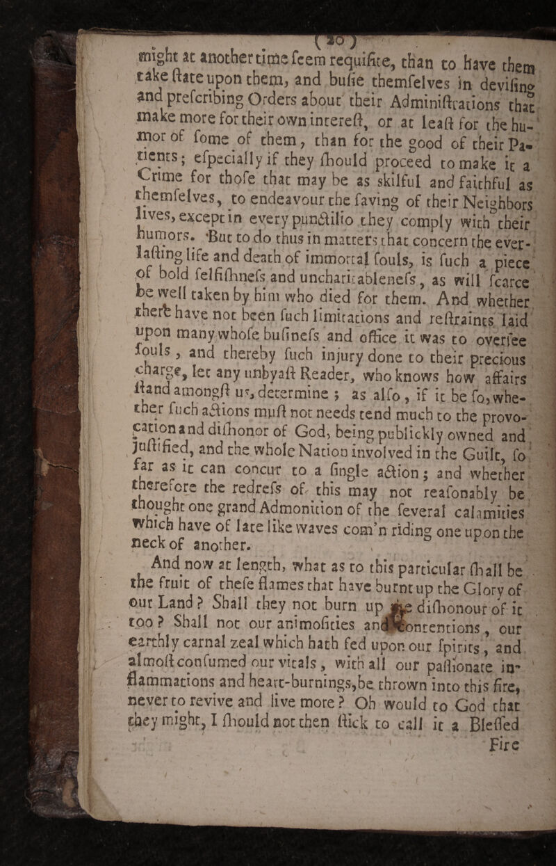 might at another time fcemrequifite, than to have them take (hte upon theta, and bulie themfelves in deviling and preferring Orders about their Adminiftrations that make more for their own incereft, or at lead for the hu¬ mor of fome of them, than for the good of their Pa¬ rents; efpecially if they fhould proceed to make it a Ynme for thpfe that may be as skilful and faithful as themfelves, to endeavour the faving of their Neighbors lives, except in every pundilio they comply with their humors. -But to do thus in matters that concern the ever- baling life and death of immortal fouls^ is fuch a piece pt bold felfifhnefs and uncharitablenefs, as will fcarce be we|l taken by him who died for them. And whether therb have not been fuch limitations and reflraints laid upon many vvhofe bufinefs and office it was to overfee louls, and thereby fuch injury done to their precious d*arge, let any unbyaft Reader, who knows how affairs Rand amongfl u”, determine ; as alfo , if it be fo, whe¬ ther fuch aaions mud not needs tend much to the provo- cation and difhonor of God, being publickly owned and . luR'fisd, and the whole Nation involved in the Guilt, fo ar as it can concur to a (ingle a£tion j and whether therefore the redrefs of,.this may not reaionably be t ounht one grand Admonition of the feveral calamities which have of late like waves com’n riding one upon the neck of another. , 1 And now at length, what as to this particular fhall be the fruit of thefe flames that have burnt up the Glory of ©ur Land ? Shall they not burn up difhonour of it too? Shall not our animofities andyfontentions, our earthly carnal zeal which hath fed upon our fpirirs, and almodconfumed our vitals, with all our paffionate in¬ flammations and heart-burnings,be thrown into this fire, never to revive and live more ? Oh would to God that they might, I fhould not then flick to call ic a Blefled ' t “ •' ' - V. , ^ u . ,* jf. Fire