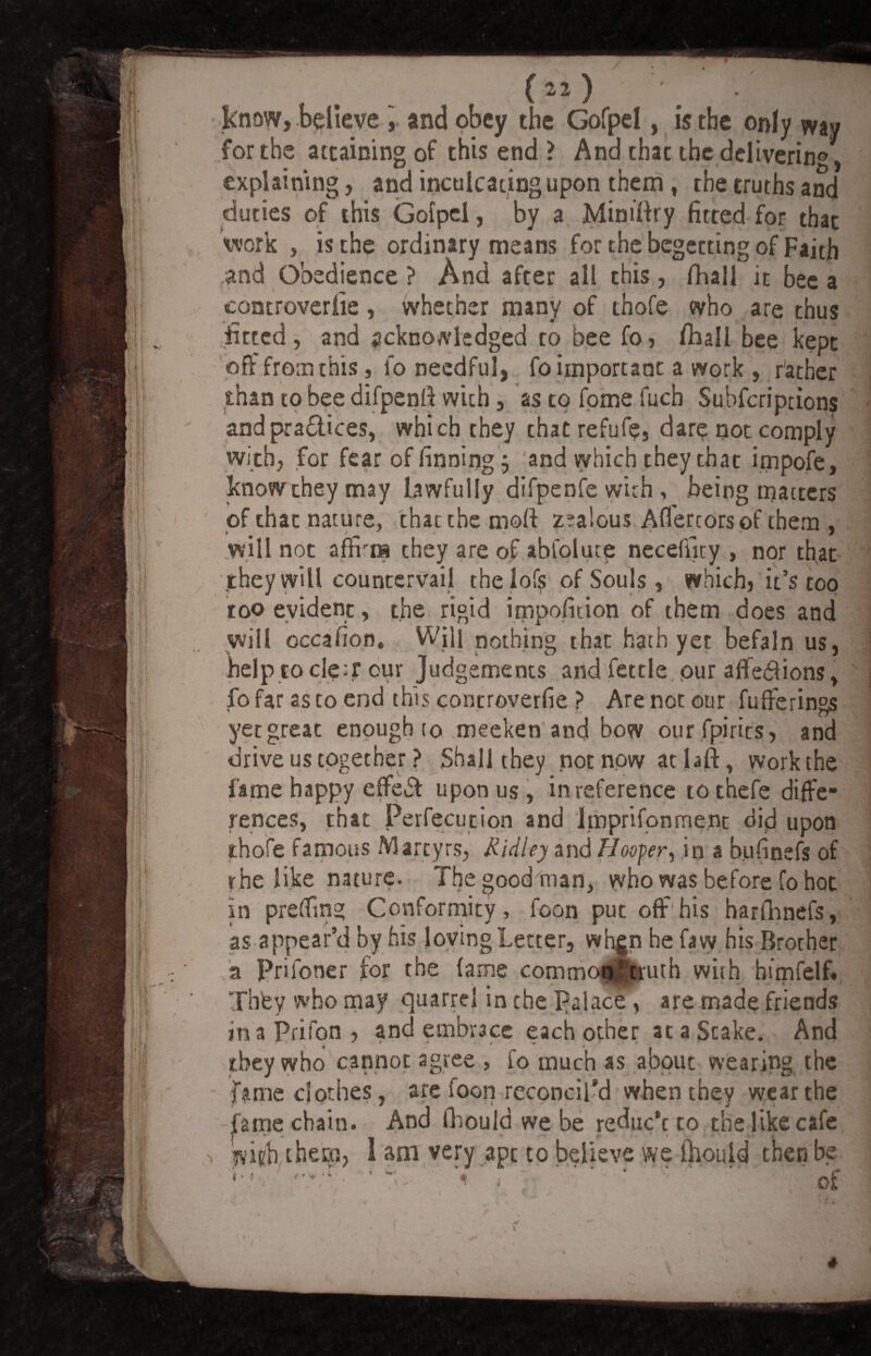 know, believe , and obey the Gofpel, is the only way for the attaining of this end ? And that the delivering, explaining, and inculcating upon them, the truths and duties of this Gofpcl, by a Minifiry fitted for that work , is the ordinary means for the begetting of Faith and Obedience ? And after all this, fhall it bee a controverfie , whether many of thofe who are thus fitted, and acknowledged to bee fo, fliall bee kept off from this, fo needful, fo important a work , father than to bee difpenfi with, as to fome fuch Suhfcriptions and pra&ices, which they that refufe, dare not comply with, for fear of finning j and which they that irnpofe, know they may lawfully difpenfe with , being matters of that nature, that the mod zralous Afl'ercorsof them , will not afiKiH they are of abfoluce necefiky , nor that they will countervail thelofs of Souls, which, it’s too too evident, the rigid impofition of them does and will occafion. Will nothing that hath yet befaln us, help rode;? our Judgements and fettle pur aflfedions, fo far as to end this controverfie ? Are not our fufferings yet great enough to meeken and bow our fpirits, and drive us together? Shall they not now atlaft, work the fame happy effed upon us, in reference tothefe diffe¬ rences, that Ferfecution and Imprifontnent did upon thofe famous Martyrs, Ridley and Hoofer, in a bufinefs of rhe like nature. The good In an, who was before fo hot in prefiing Conformity, foon put off'his harfhnefs, as appear’d by his loving Letter, when he faw his Brorher a Priloner for the fame common 5 truth with himfelf. They who may quarrel in the Palace, are made friends in a Prifon , and embrace each other at a Stake. And they who cannot agree , fo much as about wearing the fame clothes, arc foon reconcil’d when they wear the fame chain. And fhould we be reduc’t to the like cafe l&viyh theca, 1 am very apt to believe we mould then be