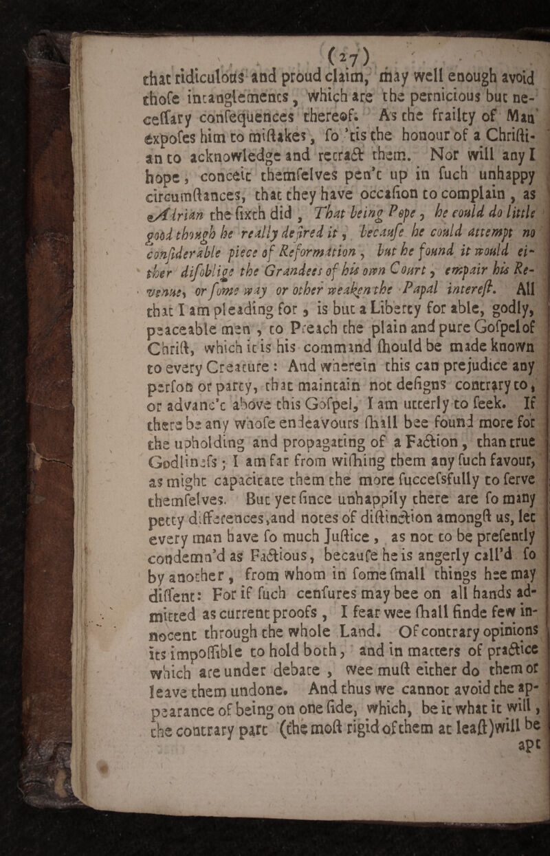 chat cldlculoas and proud claim, may well enough avoid chofe intanglements, which are the pernicious but ne- ceffary confequences thereof. As the frailty of Man expofes him to miftakes, fo ’tis the honour of a Chrifti- an to acknowledge and recra£t them. Nor will any I < hope, conceit themfelves pen’e up in fuch unhappy circumftances, that they have occafton to complain , as eAirUn the fixth did , That being Pope, he could do little ' good though he really de fired it ^ becaufe he could attempt no conftderable piece of Reformation, bat he found it would «- : ther1 difoblige the Grandest of his oven Court, entpair his Re- vsnxst or fume way or other weaken the'Papal inter eft. All that I am pleading for, is but a Liberty for able, godly, j peaceable men , to Preach the plain and pure Gofpelof ! Chrift, which it is his command fhould be made known to every Creature: And wherein this can prejudice any perfon or party, that maintain notdefigns contraryto, or advane’e above this Gofpei, I am utterly to feek. If there be any whofe endeavours ftiall bee found more for the upholding and propagating of aFa&ion, than true i Godlin^fs; I am far from williing them any fuch favour, as might capacitate them the more fuccefsfully to ferve themfelves. Butyecfince unhappily there are fotnany petty differences,and notes of diftineVton amongft us, lec every man have fo much Juftice , as not to be prefently condemn’d as Fa&ious, becaufe he is angeriy call’d fo by another, from whom in fomefmall things heemay diflent-* For if fuch cenfures may bee on all hands ad¬ mitted as current proofs , I fear wee flhall finde few in¬ nocent through the whole Land. Of contrary opinions its impoftible to hold both, and in matters of pra&ice which are under debate , wee mu ft either do them or leave them undone. And thus we cannot avoid the ap- i pearance of being on one fide, which, be it what it will,. the contrary pare (the moft rigid of them at leaft)will be apt