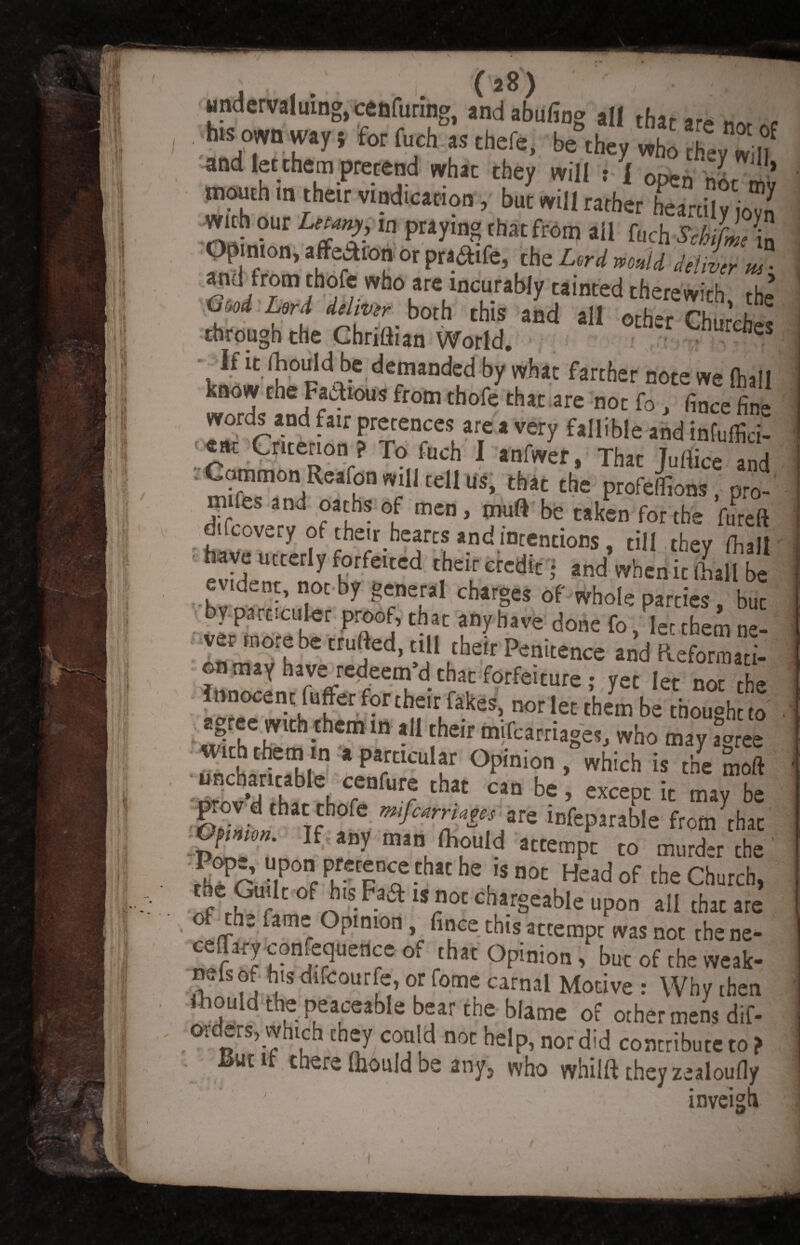 . (*8) undervaluing, cenfuring, and abufing all thar .r* > hlS own way, for fuch as thefe, be they who they If and let them pretend what they will : 1 open J '*> mouth m their v.nd.cation, but will rather heartily 0™ with our Uuny, la praying that from all fuch ScbifL b Opinion, affection or praaife, the L»U m„u Mil„ ma and from thofe who are incurably tainted therewith, the’ Good Lord dehvir both this and all ocher Churvfi „ through the Chrittian World. r^es Ydemanded by what farther note we (hall know the Famous from thofe that are nor fo, fince fin- words and fair pretences are a very fallible and infuffici- ear Criterion ? To fuch I anfwer, That Juflice and Common Reafon will tell Us, that the profeLis, pro- mifes and oaths of men, mud be taken for the ftireft difcovety ot their hearts and intentions, till they (hall have utterly forfeited their credit; and when it ball be evident, not by general charges of whole parries, but by part,uiler proof, that any have done fo, ler them ne¬ ver more be trufted, till their Penitence and Reforraati- l,lnfc-nhlfrfredfeenid-tril,':f0rfelCUre: 7“ let no[ 'he Innocent fuffer fortheir fakes, nor let them be thought to with them tn .particular Opinion , which is the S,'ft ■tSrnvVOlfa \ Crenf“r t*lat Cln ** ’ ^P1 it may be prov d that thofe mfcmiy* are infeparable from that Pon- f any man fhould attempt to murder the “p™ that he ,s not Head of the Church, the Guilt of his Faa is not chargeable upon all that ate the lame Opinion, fince this actempt was not the ne- ceffary confluence of that Opinion, but of the weak- nels of his difcourfe, or fome carnal Motive : Why ihen ftould the peaceable bear the blame of other mens dif- ordets, which they could not help, nor did contribute to? JSut if there Ihould be any, who whilft they zealoufly ’ ' inveigh