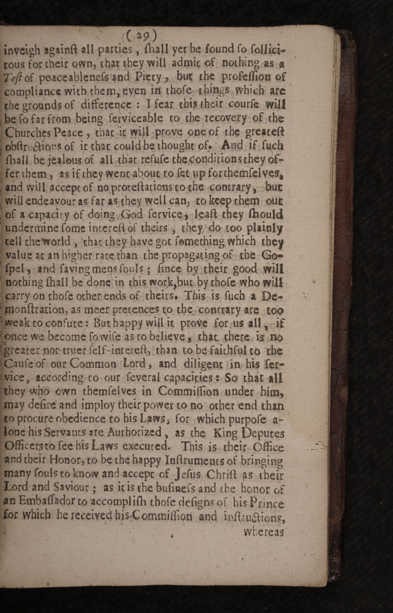 E ■ J.(*9) inveigh againft all parties, (hall yet be found fo follici- tous for their own, that they will admic of nothing as a Teft of peaceablenefs and Piety, but the profeffion of compliance with them, even in thofe things which are the grounds of difference : I fear this their courfe will , be fo far from being ferviceable to the recovery of the Churches Peace, that it will prove one of the greateft \ obftn &iors of it thac could be thought of. And if fuch mall be jealous of all that refufe the conditions they of- l fer them, as if they went about to fet up forthemfelves, I and will accept of no prorettations to the contrary, buc i will endeavour as far as they well can, to keep them out | of a capacity of doing God fervice, leaft they IHould 'undermine fome intereft of theirs , they do too plainly tell theworld , that they have got femething which they : value at an higher race than the propagating of the Go- fpel j and faying mens fouls; fince by their good will nothing fhall be done in this wor^but by thofe who will ' carry on thofe other ends of theirs* This is fuch a De« * monftradon, as meer pretences to the contrary are too weak to confute: But happy will it prove for us all, if ' once we become fo wife as to believe, that there is no ■greater nor truer felf-intereft, than to be faithful to the • Caufeof our Common Lord, and diligent in his fer- 'vice, according to our feveral capacities: So that all they who own themfelves in Commiffion under him, may defire and impioy their power to no other end than to procure obedience to his Laws, for which purpofe a- lone his Servants are Authorized , as the King Deputes Officersco fee his Laws executed. This is their Office and their Honor, to be the happy Inftruments of bringing many fouls to know and accept of Jefus Chrift their Lord and Saviour; as it is the bufmefs and t he honor of an Embaffador to accomplifh thofe defighs of his Prince for which he received bisCommiffion and inftru&ions, , whereas „ i ' V