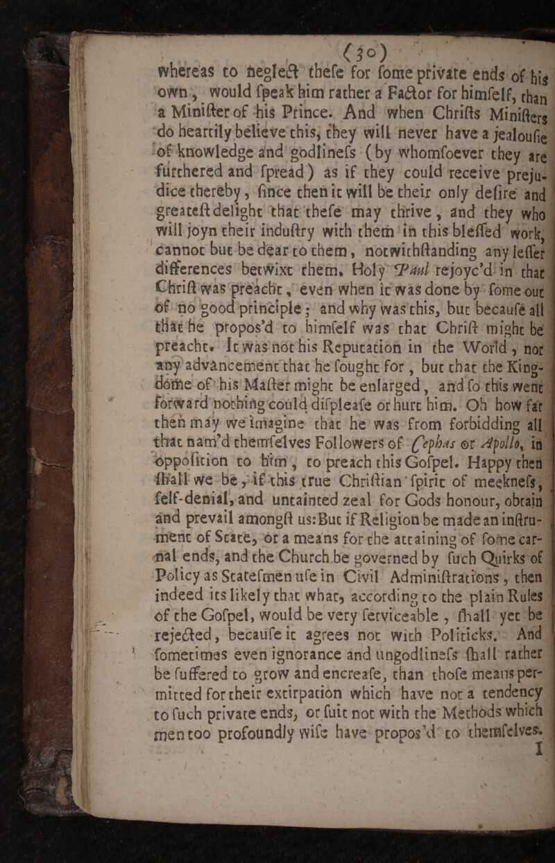 whereas to fcegleft thefe for fome private ends of his own, would fpeak him rather a Fa&or for himfelf, than a Minifter of his Prince. And when Chrifts Minifies do heartily believe this, they will never have a jealoufe of knowledge and godlinefs (by whomfoevcr they are furthered and fpread) as if they could receive preju¬ dice thereby, fince then it will be their only defire and greateftdelight that thefe may thrive, and they who will joyn their induftry with them in this bleffed work, cannot but be dear to them, noewithftanding any leffer differences betwixt them. Holy 7W rejoye’d in that Chrift was preacht, even when it was done by fome out of no good principle; and why was this, but becaufe all ! that he propos’d to himfelf was that Chrift might be preacht. It was not his Reputation in the World, nor any advancement thac he fought for, but that the King- . dome of his Matter might be enlarged, and fo this went forward nothing could difpleafe or hurt him. Oh how far then may we imagine that he was from forbidding all that nam’d themfelves Followers of fcfhas ©r Apollo, in oppodtion to him, to preach this Gofpel. Happy then {hail we be, if this true Chriftian'fpiric of meeknefs, felf-denial, and untainted zeal for Gods honour, obtain and prevail amongft us:But if Religion be madeaninftru- ment of State, or a means for the attaining of fome car¬ nal ends, and the Church be governed by fuch Quirks of Policy as Statefrnenufe in Civil Adminiftrations, then indeed its likely that what, according to the plain Rules of the Gofpel, would be very ferviceable , {hall yet be rejected, becaufe it agrees not with Politicks. And ■ fometitnss even ignorance and ungodlinefs (hall rather be fuffered to grow and encreafe, than thofe means per- -' rnitted for their extirpation which have not a tendency to fuch private ends, or fuit not with the Methods which men too profoundlywife have propos’d to themfelves* 1 ’ ' •* ) \ ^ . '*. * v 7* ' * ' \ 4 i v P
