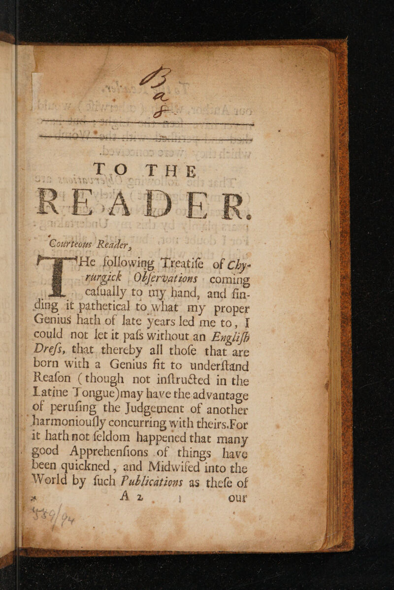 Cou ivteous Reader, + Ly riurgick , Obfer vations coming a. cafually to aly b land, and fin- ding it pathetical to what my proper Genius re of late y past sd me to, I could not let it pafs without an Englifp Drefs,. that thereby all Hoe that are born with a Genius fit to underi{tand Reafon (though not inftruced in the Latine To ongue)may have the advantage of perufing the Judgement of another ha rmonioully concurring with theirs.For it hath not fel dom happened that many good Apprehenfions of things have been quickned , and Midwifed into the World by fuch Publications as thefe of ° A 2 ur ka y er  Big NS hak * aS Gay in TBSsY * aes s AP eS)