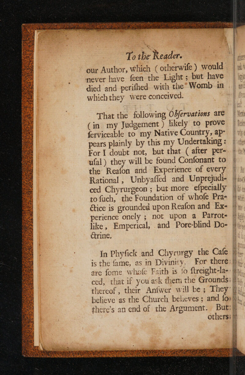 To be Reader. our Author, which ( otherwife ) would never have feen the Light ; but have died and perifhed with the” Womb in which they were conceived. That the following Odfervations are (in my Judgement ) likely to prove ferviceable to my Native Country, ap pears plainly by this my Undertaking : For I doubt not, but that ( after per- ufal) they will be found Confonant to the Reafon and Experience of every Rational, Unbyafled and Unprejudi- ced Chyrurgeon ; but more efpecially tofuch, the Foundation of whofe Pra- perience onely ; not upon a Parrote C4 ctrine. In Phyfick and Chyrurgy the Cafe believe as the Church believes ; and for there’s an end of the Argument. But: others: