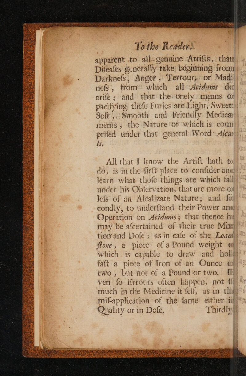 apparent to all- genuine Avtifis, thats arife; and that the onely means o) Soft , « ‘Smosth and Fr endly Medica ments, the Nature of which is com prifed under that general Word Ala li. Allt that I know the Artift hath ti to, is inthe firft place to confider at le ay n what hot things are which fai ander his Obfervation, that are more o) lefs of an Alcal gate Nature; and. fee y, ae Opes on on Acidums; that thence imi tion’and Dofe : as in flone, @ piece ofa which is capable to draw and holi@ faft a piece of Tron of an Ounce a} two, but not of a Pound ortwo. Hf ven fo Errours often happen, not {it ey) Quality or in Dofe, Thirdly