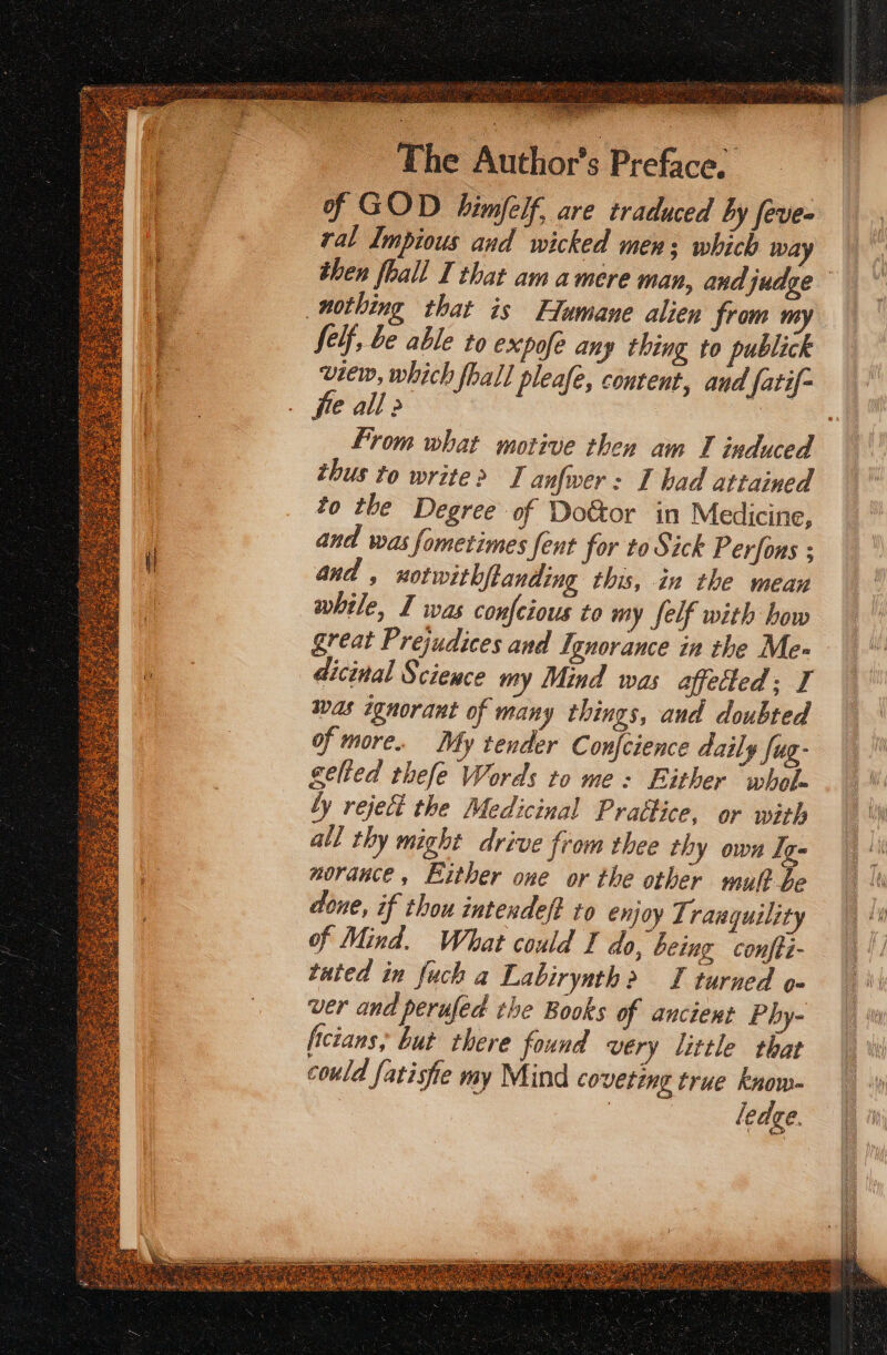 of GOD himfelf, are traduced by feve- ral Impious and wicked mens which way then fhall I that am amere man, andjudge nothing that is Humane alien from my felf, be able to expofe any thing to publick nia which fball pleafe, content, aud fatif- € all 2 From what motive then am I induced thus to write&gt; I anfwer: I had attained to the Degree of Do&amp;tor in Medicine, and was fometimes fent for to Sick Perfons ; and , notwithftanding this, in the mean while, I was confeious to my felf with how great Prejudices and Ignorance in the Me- dicinal Science my Mind was affected; I was ignorant of many things, and doubted of more. My tender Confcience daily Sug: gelted thefe Words to me: Either “whol- by reject the Medicinal Prattice, or with all thy might drive from thee thy own Ig- norance, Either one or the other mult be done, if thou intendeft ro enjoy Tranquility of Mind. What could J do, being confti- tuted in fuch a Labirynth&gt; I turned ver and perufed the Books of ancient Phy- ficians, but there found very little that could fatiste my Mind coveting true know- | ledge.