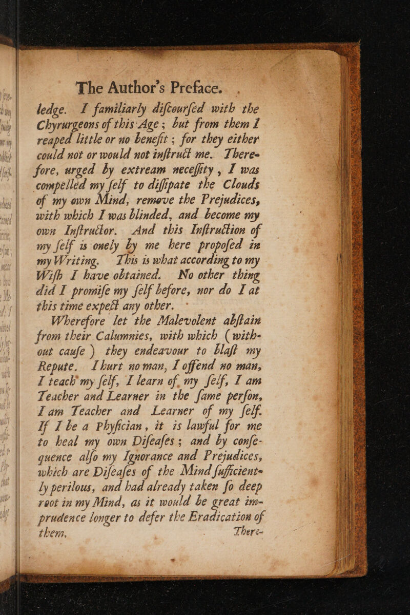 ledge. I familiarly difcourfed with the Chyrurgeons of this: Age ; but from them I reaped little or no benefit ; for they either could not or would uot inftruct me. There= fore, urged by extream necefity , I was compelled my felf to difipate the Clouds of my own Mind, remove the Prejudices, with which I was blinded, and become my own Inftructor. And this Inftruction of my felf is onely by me here propofed in my Writing. This is what according to my Wifh I have obtained. No other thing did I promife my felf before, nor do I at this time expect any other, — Wherefore let the Malevolent abftain from their Calumnies, with which (with- out caufe) they endeavour to blaft my Repute. Lburt noman, I offend no man, I teach’ my felf, I learn of, my felf, I am Teacher and Learner in the fame perfon, Zam Teacher and Learner of my felf. If Ibe a Phyfician, it is lawful for me to heal my own Difeafés; and by confe- guence alfo my Ignorance and Prejudices, which are Difeafes of the Mind fuficient- ly perilous, and had already taken fo deep reot in my Mind, as it would be great im- prudence longer to defer the Eradication of thens, : There-