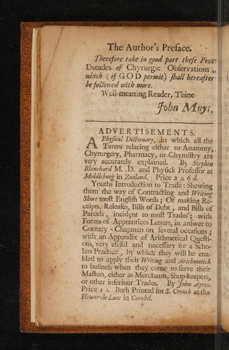 Decades of Chyrurgic Obfervations 4 witch (if GOD permit) fhall hereafter: be followed with more. - Well-meaning Reader, Thine Fo b n Mu: 5, nae pega: ADVERTISEMENTS: Ay Pbyfical DiGtionary, an which all the i Chyrurgery,, Pharmacy,.or Chymiftry are very accurately explained. By Stephen Blanchard M. .D. and Phyfick Profeffor at Middleburg in Zealand. Price 2 s. 6 d, Youths Introduction to Trade: Shewing them the way of Contraéting and Writing Short moft Englifh Words ; Of making Re. ceipts, Releafes, Bills of Debt , and Bills of Parcels , incident to moft Trades’; with Forms of Apprentices Letters, in anfwer to Country - Chapmen on feveral occafions s with an Appendix of Arithmetical Quefti- ons, very ufefiil and neceffary for a Scho- lars Practice , by which they will be ena- bled to apply their Writing and Arithmetick to bufinefs when they come toferve their Matters, either as Merchants, shop-keepers, Sd Be oe eee a ae oes Ce cy ae A or other inferiour Trades, By Fobn Ayres, se 5 - a nied ee ae re -y : p et is AS: Price 1s. Both Printed for §, Crouch atthe Flower-de-Luce ta Cornbil,