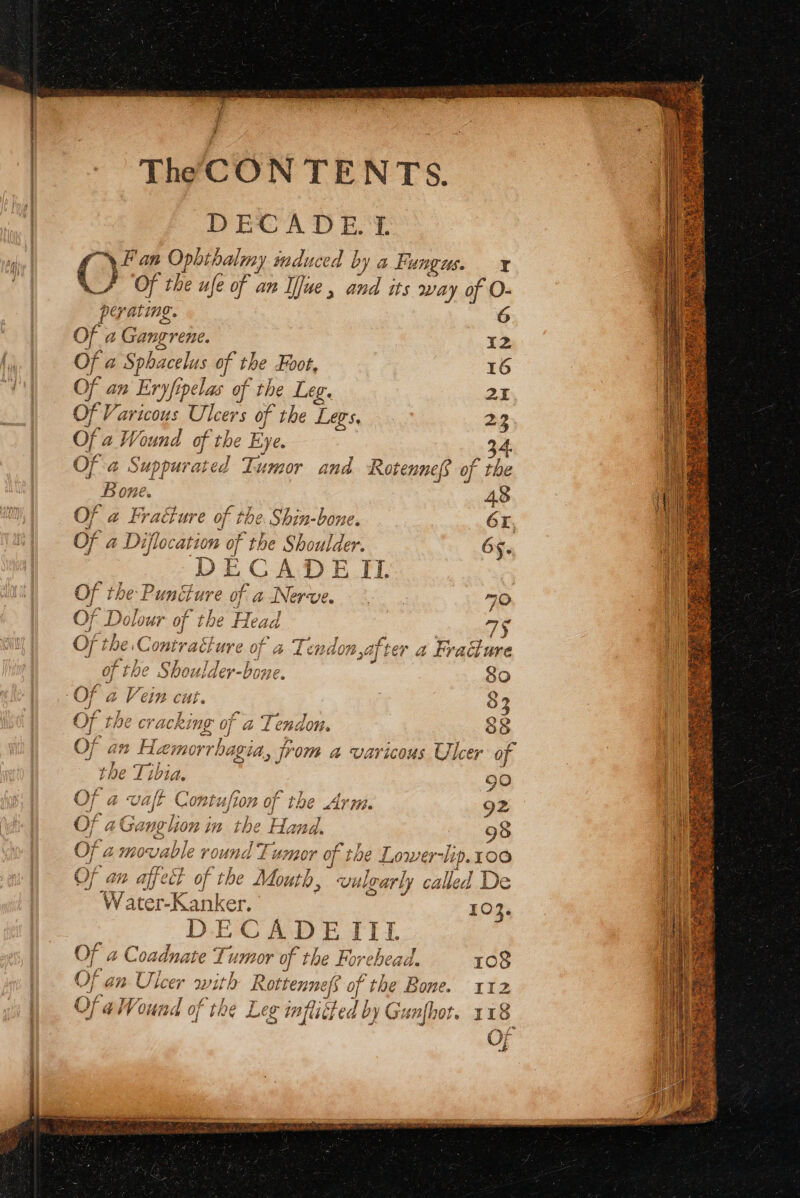 } i q TheCON TENTS. DECADE T \ Fan Ophibalmy mduced by a Fungus. ¥ 6. | Of the ufe of an Ifue , bed its way of O- 6 pe yating. ( OF. a 1 Gangrene. 12 Of a Sphacelus of the Foot. 16 an Eryfipelas of the Leg. 2 of a Wound of the Bye 34. Of a Suppurated Ti Lumor and Rotennef of the Bone. 48 Of a Fracture of the Shin-bone. 6, Of a Diflocation of the Shoulder. 65. JECADE IL Of the Puncture of a. Nerve. 70 OF Dolo ur of the Head 7S Of the Con nivracture of a Tendon,after a Fracture - of the Shoulder-bone. : So Of a y ip Cul. 83 Of the cracking of a Tendon. $8 Of an Hien rrhagia, jrom a varicous Ulcer of the Tibia. 90 Of a waft © Cont {ton of ‘be Arm 92 Of 2Ga ng lion in the e Hand. 98 : Jer [gil 1 7 ; Of @ movable round Tumor of the Lower- Ai 100 Of an affect of the Ay vulgarly called De Shai Ker. 103. ECADEI ri. * fn. 7 y OF a Coadnate Tr, ise f the Foreh Cail. 108 Bey 2 ea Gof t Of an Ulcer with Rottenne : of the Bone. 112 OE AW, Cif ‘ Ses : V4] @ Wound OF Og Leg infucte ed by by Gi $7 ifhot. 118