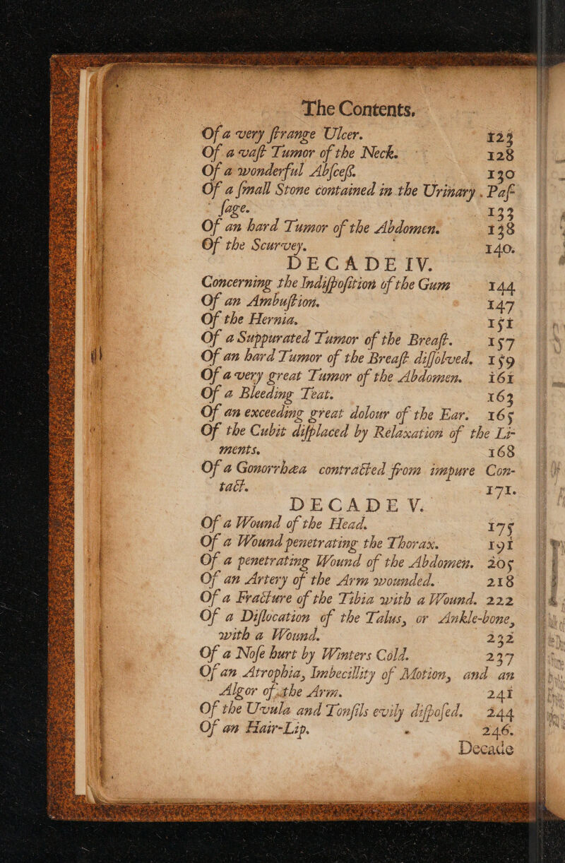 The Contents, Of a very ftrange Ulcer. 123 Of a vaft Tumor of the Neck, © 128 Of a wonderful Abfceff. : 130 Of a {mall Stone contained in the Urinary . Paf- _ {age 133 Of an hard Tumor of the Abdomen. 138 Of the Scurvey. . 140. DECADE IV. Concerning the Indifpofition of the Gum 144. Of an Ambuftion, 147 Of the Hernia. Ifi Of 4 Suppurated Tumor of the Breaff. 157 Of an hard Tumor of the Breaft diffolved. 1§9 Of avery great Tumor of the Abdomem i61% Of a Bleeding Teat. 16 Of an exceeding great dolour of the Ear. 165 Of the Cubit difplaced by Relaxation of the Lr ments. 168 Of 4 Gonorrhea contratted from impure Con- tact. I7I. DECADE V. Of a Wound of the Head. 175 Of @ Wound penetrating the Thorax. igi Of a@ penetrating Wound of the Abdomen. 205 Of an Artery of the Arm wounded. 218 Of a Fracture of the Tibia with a Wound. 222 Of a Diflocation of the Talus, or Ankle-bone, with a Wound, 232 Of a Nofe burt by Winters Cold. 237 Of an Atrophia, Inebecillity of Motion, and an Algor ofthe Arm. 241 Of the Uvula and Tonfils evily difpofed. 244 Of an Fiair-Lip, . 246. Decade ii ee re jaro cot = ig ee 5 5