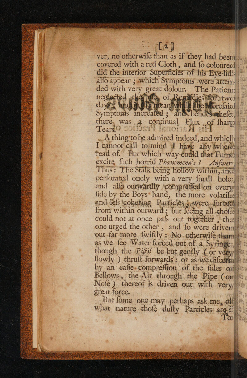 BST Ra, 02] ver, no otherwife than as if they had been ,.. covered with ared Cloth, and {0 colourecd -.. s Of his FPye-lidig ‘5; os OF Q3 PhS mi O pales Lee } wel SS punk © Q: Len, § Z 5 asi 2 1 nde. 4 ar } .@) pay a cg?) | The Patient; * dies efor twea)) / We Bforefaicd 4 sethe(e:, there, was .a continual Ex ef tharpie BTS ‘ Ps ae | Ste ody Tearg@ 2300281 te ? .. A thing'to be admired indeed, and whicth 3 T cannot call to-mind @ have afty ivhert tead of. But'which way-codld that’ Fumte | excite, fuch horrid Phenomena’s 2? Anfwerr ‘Thus: The Statk beifig hollow within, ana perforated onely with a very {mall hol e, ite | and allo outwardly /compréfied'on everyy i fide by the Boys*hand, the more volatile): and les cohetag Particles $were.foreatt) 5 from within outward ; but facing all -chofee jt could not at once pafi ont togeeheh 5 chee one urged the other , and fo were drivem|'ti! out far more {wiftly : No. otherwile:tham|}: a } 2 \7 = Vy . TRESS =e Ss oe mr lah vy y as we fee Water forced out-of. a Syringe: a) though the /Pifil be but gently (or vétyy llowly ) thruft-forwards+ or as we difceteal’ te by an eafies compreffion, of the. fides off) Bellows-, the Air through: the Pipe Comp Nofe ) thereof is driven out. with very 7h great force. | cll But fome ‘one may perhaps .ask me,, olf What nature thofe ‘dufty Particles ag : QD ein