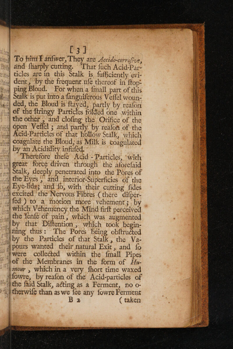 FJ | = ) oh . To hin F anfwer, They are Accido-corrofive, wy and fharply cutting. ‘That fuch Acid-Par- eid ticles are in this Stalk is, fufficiently evi- iq dent, by the frequent ufé thereof in {top- } ping Bloud. For when a {mall part of this { | VA \ #,\ Stalk is put into a fanguiferous Vellel woun- yt ded, the Bloud is ftayed, partly by reafon ‘iq, OF the ttringy Paitictes folded one .within ‘| the other , and clofing: the Orifice of the iy Open Veffel ; and partly by reafon of the jon) Acid-Particles of that hollow Stalk, which Jj) Coagulate the Bloud; as Milk is coagulated | by ‘an Acididity infuled. a. ~&lt;4) Therefore thefe Acid - Particles, ‘with \ pei Qteat force driven through the aforefaid onl stalk, deeply penetrated into the Pores of ivf) the Eyes ,’ and interior-Superficies ‘of ‘the »@ Eye-lide; and f0, with their cutting fides a) excited ‘the Nervous Fibres (there difper- . fed) toa thotion more vehement; ; by | which Vehemency the Mind firft perceived wy the fenfe of pain, which was augmented : {by that Diftention ; which took begin- ming thus: The Potes being obftruéed vaglby the Particles of that Stalk, the Va- @pours wanted their natural Exit, and fo “were collected within the fmall Pipes “of the’ Membranes in the form of Hy- ‘\mouw , whichin a very fhort time waxed Mfowre, by reafon of the Acid-particles of “rithe fhid Stalk, a@ing as a Ferment, no o- ‘a )therwife than as we fee any fowre Ferment aS B2 ( taken —_— = —s &lt;e 4 )