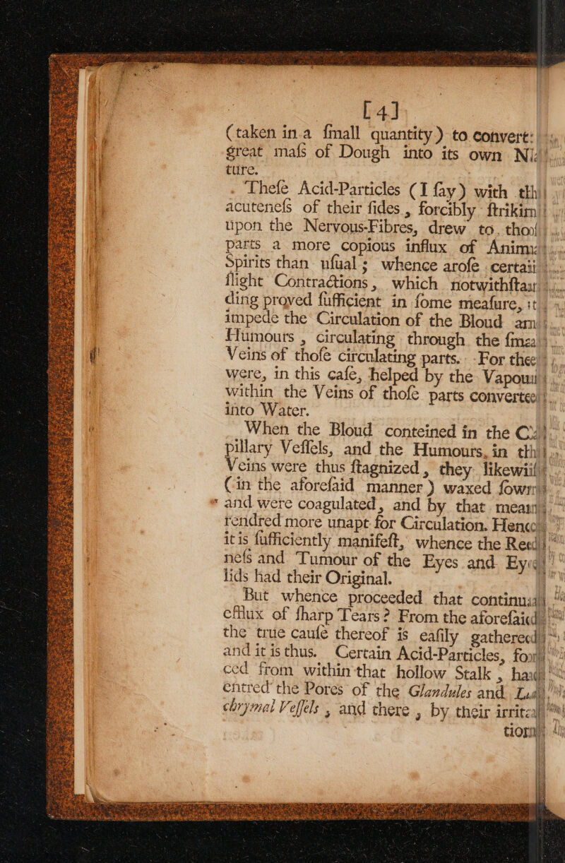 ot [4] (taken in.a {mall quantity) to conyert: great mafs of Dough into its own Ni.’ ture. , acutenefs of their fides , forcibly - ftrikirn’} , upon the Nervous-Fibres, drew to. thoy. parts a more copious influx of Anim»... Spirits than ufual ; whence arofe certaii_ Biss flight Contractions, which notwithftay |... ding proved fufficient in fome meafure, it. - impede the Circulation of the Bloud am. Humours , circulating through the fm. Veins of thofe circulating parts. -For thee were, in this cafe, helped by the Vapouu | ,, within the Veins of thofe parts convertee fi into Water. | When the Bloud conteined in the Cx; pillary Veffels, and the Humours, in thhi} Veins were thus ftagnized , they likewiil _ Cin the aforefaid manner) waxed fown and were coagulated, and by that mean,“ rendred more unapt for Circulation. Hen” itis fufficiently manifeft, whence the Rea) nefs and Tumour of the Eyes and Eyeq. lids had their Original. iy But whence proceeded that continua) “ cMiux of fharp Tears? From the aforefaid the true caufe thereof is eafily gatherecd)“): and itisthus. Certain Acid-Particles, fon! ced from within that hollow Stalk &gt;» hag entred’ the Pores of the Glandules and. Lua) mm chrymal Veffels , and there , by their irritzal)\ tion),