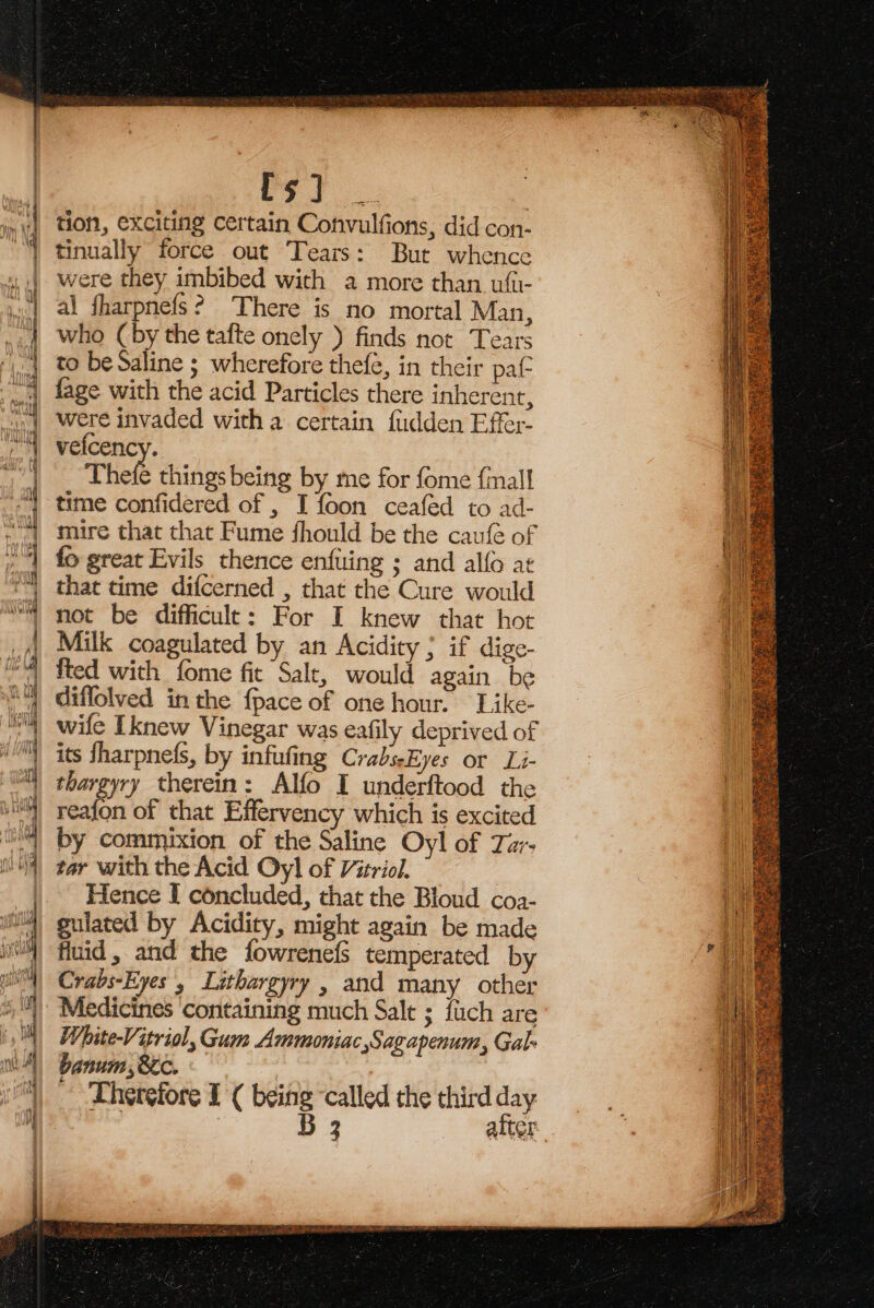 ’ oe z ae od + =—— = Sate aE. x : cate = — = = op eee Lam 4 ~a x ra = res se eS Se =e oof ie es : = 7 rs ~ x ae =&gt; ~¢ ~ i= aout Hanon ee eS oe = == = = =a ae an Sc % SS = oo wren bee == &lt;a. &amp; &amp; = Roe — =—3. 5S ae nF tion, exciting Certain Convulfions, did con- were they imbibed with a more than. ufii- al fharpnefs? There is no mortal Man, who (by the tafte onely ) finds not Tears to be Saline ; wherefore thefe, in their pat fage with the acid Particles there inherent, were invaded with a certain fudden Effer- vefcency. Thefe things being by me for fome {mall time confidered of , I foon ceafed to ad- mire that that Fume fhould be the caufé of fo great Evils thence enfuling ; and alfo at that time difcerned , that the Cure would not be difficult: For I knew that hot Milk coagulated by an Acidity ; if dige- fted with fome fic Salt, would again be diflolved inthe {pace of one hour. Like- wife [knew Vinegar was eafily deprived of its fharpne(s, by infufing CrabseEyes or Li- thargyry therein: Alfo I underftood the reafon of that Effervency which is excited by commixion of the Saline Oyl of Tu- tar with the Acid Oyl of Vitriol, Hence I concluded, that the Bloud coa- guiated by Acidity, might again be made fiuid, and the fowrenefs temperated by Crabs-Eyes 5 Lithargyry , and many other Medicines containing much Salt ; fuch are White-Vitriol, Gum Ammoniac Sagapenum, Gal- banum, 8ic. Therefore 1 ( being ‘called the third day ieee