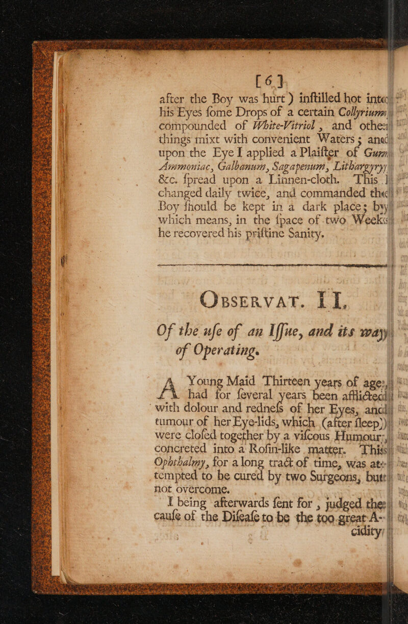 [ 6.}, | after the Boy was hurt ) inftilled hot inte: his Eyes fome Drops of a certain Collin’ compounded of White-Vitriol , and othe:) things mixt with convenient Waters ; 5 ana upon the Eye I applied a Plaifter of Gurl arith ac, Galbanum, Sagapenum Lithar yryy &amp;e. fpread upon a Lin inen-cloth. This |) nts ie daily twice, and commanded she  Boy fhould be kept in a dark places bw Which means, in the {pace of two Weeki. he recovered his priftine Sanity. SS: Opservat. LL Of the ufe of au I fue, and its way of Operating. A Young Maid Thirteen years of age: ‘ i had for feveral years been affliéedd dig tumour of her Eye-lids, which (after fleep))) ‘i were clofed together by a vilcous Humour; ‘ii concreted into a: Rofin-like matter. This am Ophthalmy, for along tract of time, was ate! lw tempted to. be cured by two Suigeons, but my not overcome. al} I being afterwards fent for , judged thesli tit caufe of the Difeafe to be the ie great A- , th