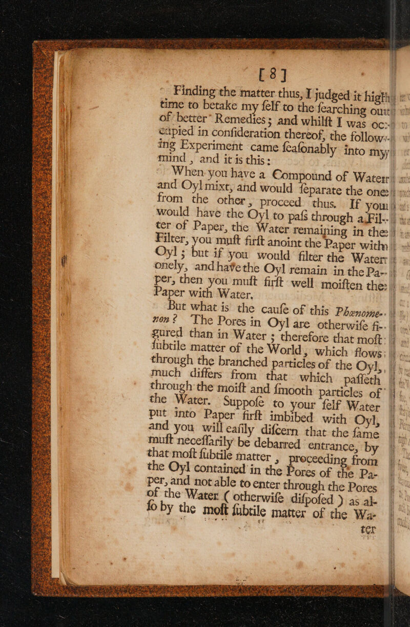 [8] | Finding the matter thus, I judged it higth of better” Remedies; and whilft J was OC c2pied in confideration thereof, the follow. ing Experiment came feafonably into myy mund , and it is this: : from the other, proceed — thus, If you) w would have the Oyl to pafs through a,Fil-- ter of Paper, the Water remaining in the } )» Filter, you mutt firft anoint the Paper with | Oyl ; but if you would filter the Water; = onely, and havethe Oyl remain in thePa-- ; per, then you muft firft well moiften the: Ez Paper with Water. : But what is the caufe of this Phanomes\) | von The Pores in Oyl are otherwife fi-- Se Abe, fubtile matter of the World, which flows; | through the branched particles of the Oyl,, |, much differs from that. which pafieth F 4.) through the moift and {mooth particles of |} the ‘Water. Suppofé to your feif Water put into Paper firft imbibed with Oyl, and you will eafily difeern that the fame muft neceflarily be debarred entrance, by that moft fubtile matter » proceeding from the Oyl contained in the Pores of the Pa- per, and not able to enter through the Pores of the Water ( otherwife difpofed ) as ak fo by the moft fubtile matter of the Wa- ae late 2 7 ter aves Ws