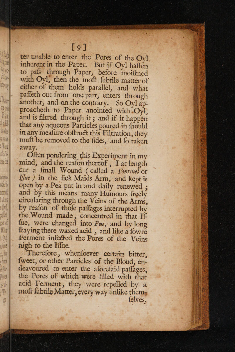 =. FS, —F Se acta ne anenaC [9] ter unable to enter the Pores of the Oy}! inherent in the Paper. But if Oyl haften to pals through Paper, before moiftned with Oyl, then the moft {ubtile matter of either of them holds parallel, and what paffeth out from one part, enters through another, and on the contrary. So Oy] ap- proacheth to Paper anointed with .Oyl, and is filtred through it ; and if ic happen that any aqueous Particles poured in fhould in any mea{ure obftrué this Filtration, they muft be removed to the fides, and fo taken away. Often pondering this Experiment in my mind, and the reafon thereof , I at length cut a fmall Wound (called a Fontinel or jue ) in the fick Maids Arm, and kept it open by a Pea put in and daily renewed ; and by this means many Humours freely circulating through the Veins of the Arms, by reafon of thofe paflages interrupted by the Wound made, concentred in that If fue, were changed into Ps, and by long {taying there waxed acid , and like a fowre Ferment infe&amp;ed the Pores of the Veins nigh tothe Iifue. Therefore, whenfoever certain bitter, fweet, or other Particles of the Bloud, en- deavoured to enter the aforefaid paflages, the Pores of which were filled with that acid Ferment, they were repelled by a molt {ubtile Matter, every way unlike thea | elves,