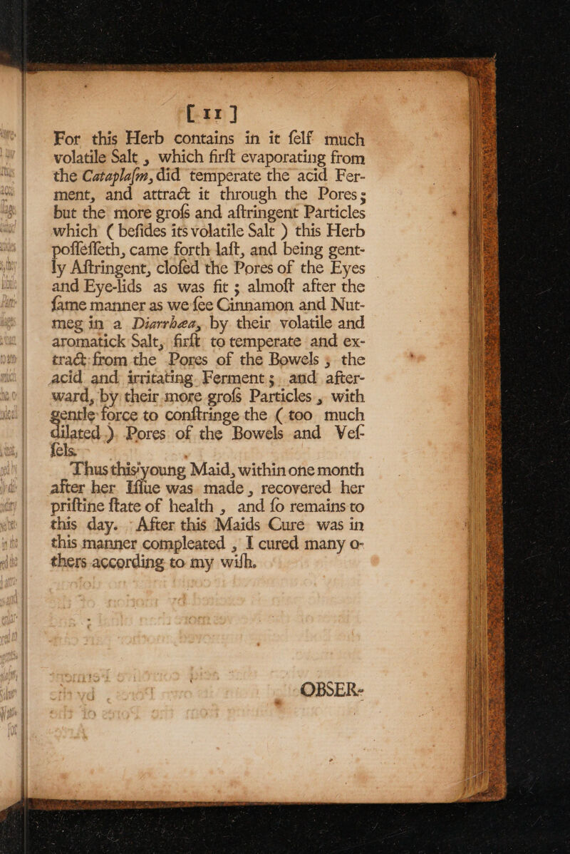 [rr] For this Herb contains in it felf much volatile Salt , which firft evaporating from the Catapla{m, did temperate the acid Fer- ment, and attra&amp; it through the Pores; but the more grofs and aftringent Particles which ( befides its volatile Sale ) this Herb poffeffeth, came forth laft, and being gent- ly Aftringent, clofed the Pores of the Eyes and Eye-lids as was fit ; almoft after the fame manner as we fee Cinnamon and Nut- meg in a Diarrhea, by their volatile and aromatick Salt, firlt to temperate and ex- tra&amp;:from the Pores of the Bowels ; the acid and irritating. Ferment; and after- ward, by their more grofs Particles, with gentle force to conftringe the (too much dilated .). Pores of the Bowels and Vef- fels. Thus this‘young Maid, within one month after her Effue was made , recovered her priftine {tate of health , and fo remains to this day. After this Maids Cure was in this manner compleated , I cured many o- thers according to my wih.