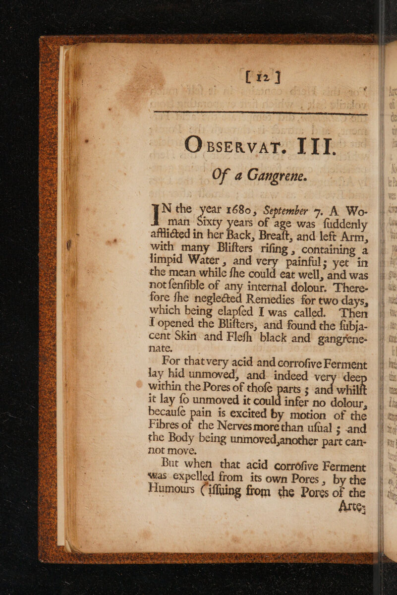 [12] panna ae reed OxservatT. IIT Of a Gangrene. N the tha 1680, September 7. A Wo- dian Sixty years of age was fuddenly afflicted in her Back, Breaft, and left Arm, with many Blifters rifing , containing a limpid Water , and very painful; yet in the mean while fhe could eat well, and was not {enfible of any internal dolour. There- fore fhe neglected Remedies for two days, which being elapfed I was called. Then f opened the Blifters, and found the fubja- cent Skin and Flefh black and gangrene- nate. For thatvery acid and corrofive Ferment lay hid unmoved, and- indeed very dee within the Pores of thofé parts ; an whilit it lay fo unmoved it could infer no dolour, becaufe pain is excited by motion of the Fibres of the Nerves more than ufual ; -and the Body being unmoved,another part can- not move. But when that acid corrofive Ferment ‘was expelled from its own Pores , by the Humours Ciffuing from the Pores = rie