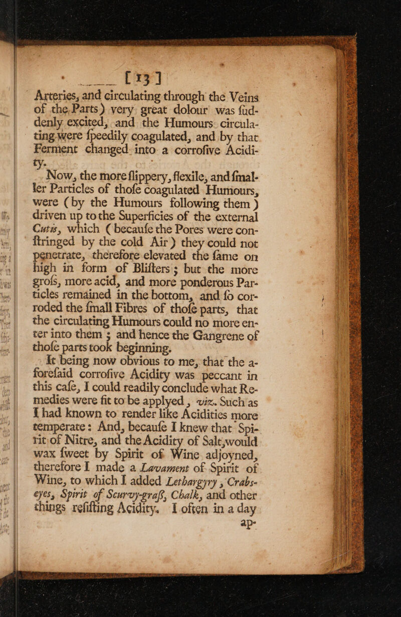 SA i A TO ee of the,Parts) very great dolour was {ud- denly excited, and the Humours. circula- ting were {peedily coagulated, and by that Ferment changed: into: a corrofive Acidi- Now, the more flippery, flexile, and {mal- ler Particles of thofe coagulated Humours, were (by the Humours following them ) driven up tothe Superficies of the external Cuts, which ( becaufe the Pores were con- itringed by the cold Air) they could not penetrate, therefore elevated the fame on high in form of Blifters; but the more grofs, more acid, and more ponderous Par- ticles remained in the bottom, and fo cor- roded the {mall Fibres of thofé parts, that the circulating Humours could no more en- ter into them ; and hence the Gangrene of thofe parts took beginning. ¢ being now obvious to me, that the a- forefaid corrofive Acidity was peccant in this cafe, I could readily conclude what Re- medies were fit to be applyed , viz. Such as { had known to render like Acidities more temperate: And, becaufe I knew that: Spi- ritof Nitre, and the Acidity of Salt,would wax {weet by Spirit of Wine adjoyned, therefore I made a Lavament of Spirit of Wine, to which I added Lethargyry , Crabs- eyes, Spirit of Scurvy-graf, Chalk, and other things refifting Acidity. I often in a day os