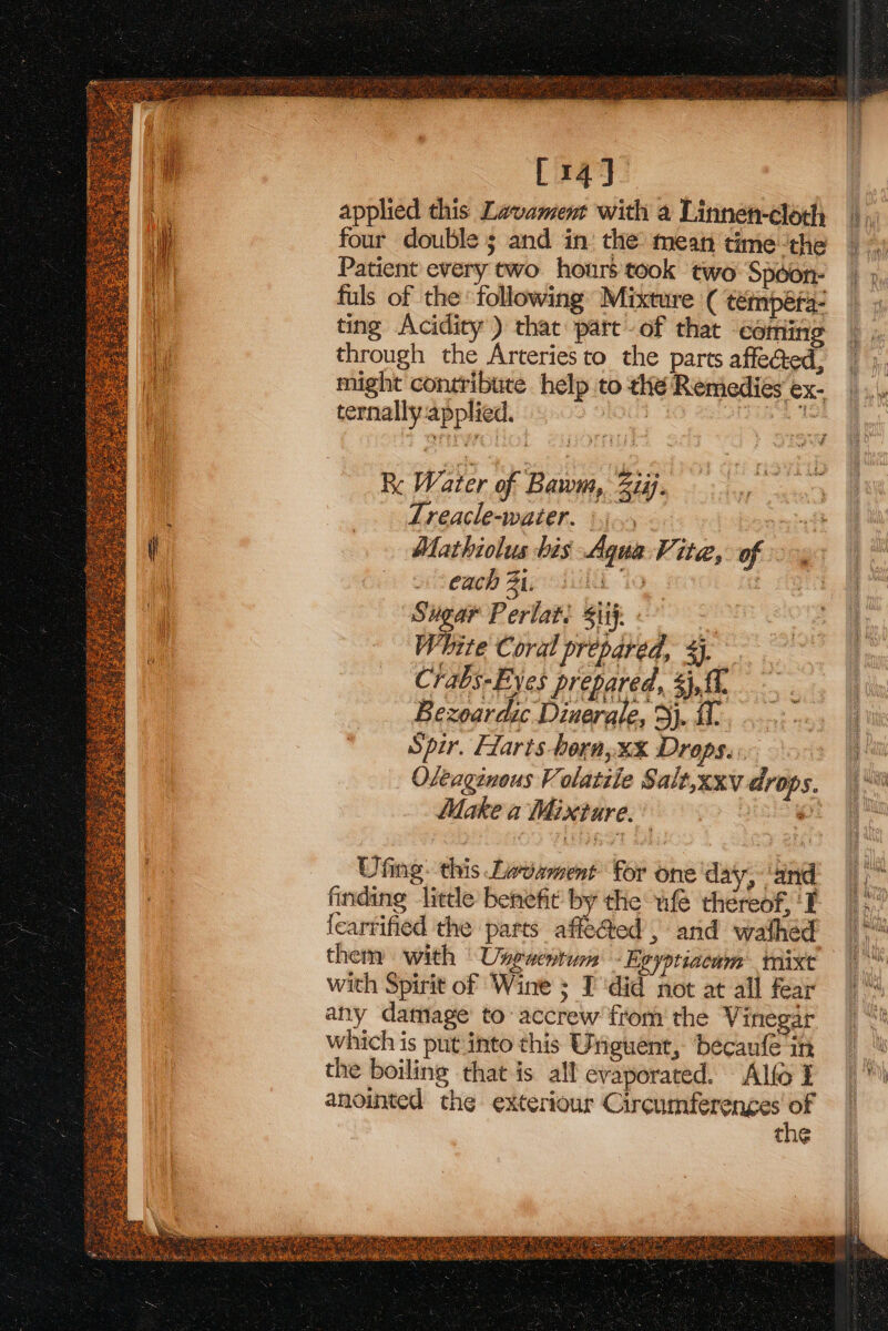 [14] applied this Lavament with a Linne-cloth four double 5 and in the: mean time ‘the Patient every two. hours took two Spoon- fuls of the following Mixture ( témpéfa- ting Acidity) that part of that coming through the Arteries to the parts affe@ed, might contribute help to the Remedies ex- ternally applied. , Hah Re Water of Bawm, 277. Lreacle-water. °).., Mathiolus bis Agua Vita,. of i eaeb Zid io : Sugar Perlati Sif. White Coral prepared, %}. Chabs- Byes prepared, ui Bexoardic Dinerale, j. Spir. Harts horn,xX Drops... Oleaginous Volatiie Salt,xxv arops. Make a Mixture. es . — Ufing: this Lavament for one day, ‘and finding little benefit by the wie théreof, ‘I learrified the parts affe@ed , and wathed them with Useaentum - Egyptiacum mix with Spirit of Wine ; I'did not at all fear any datage to accrew from the Vinegar which is put.into this Uniguent, becaufe in the boiling that is all evaporated. Alfo I anointed the exteriour Circumferenges “ed the tt } aoe