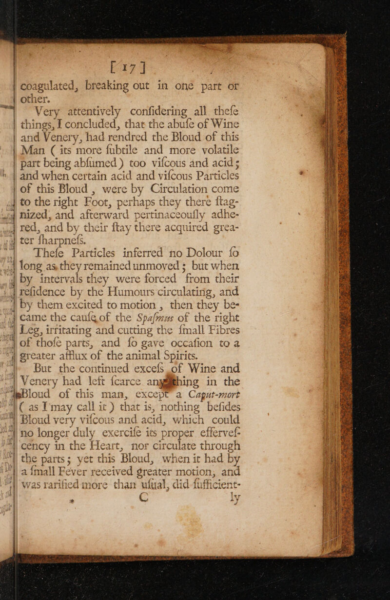 ‘ bag Very attentively confidering all thefe things, | concluded, that the abufe of Wine and Venery, had rendred the Blond of this Man ( its more fubtile and more volatile part being abfumed ) too vifcous and acid; tna’ asia | of this Bloud , were by Circulation come } to the right Foot, perhaps they there ftag- nized, and afterward pertinaceoufly adhe- red, and by their ftay there acquired grea- ter harpnel Thefe Particles inferred no Dolour fo long as.they remained unmoved ; but when by intervals they were forced from their refidence by the Humours circulating, and by them excited to motion , then they be- came the caule of the Spafmaus of the right Leg, irritating and cutting the {mall Fibres of thofé parts, and {0 gave occafion to a greater afflux of the animal Spirits. But the continued excefs of Wine and Venery had left fcarce anggthing in the 2 ones. #4 Bloud very vifcous and acid, which coule ife its proper effervef- cency in the Heart, nor circulate through the parts; yet this Bloud, when it had by r received greater motion, and was rarified more than utual, did fufficient- r C ly \