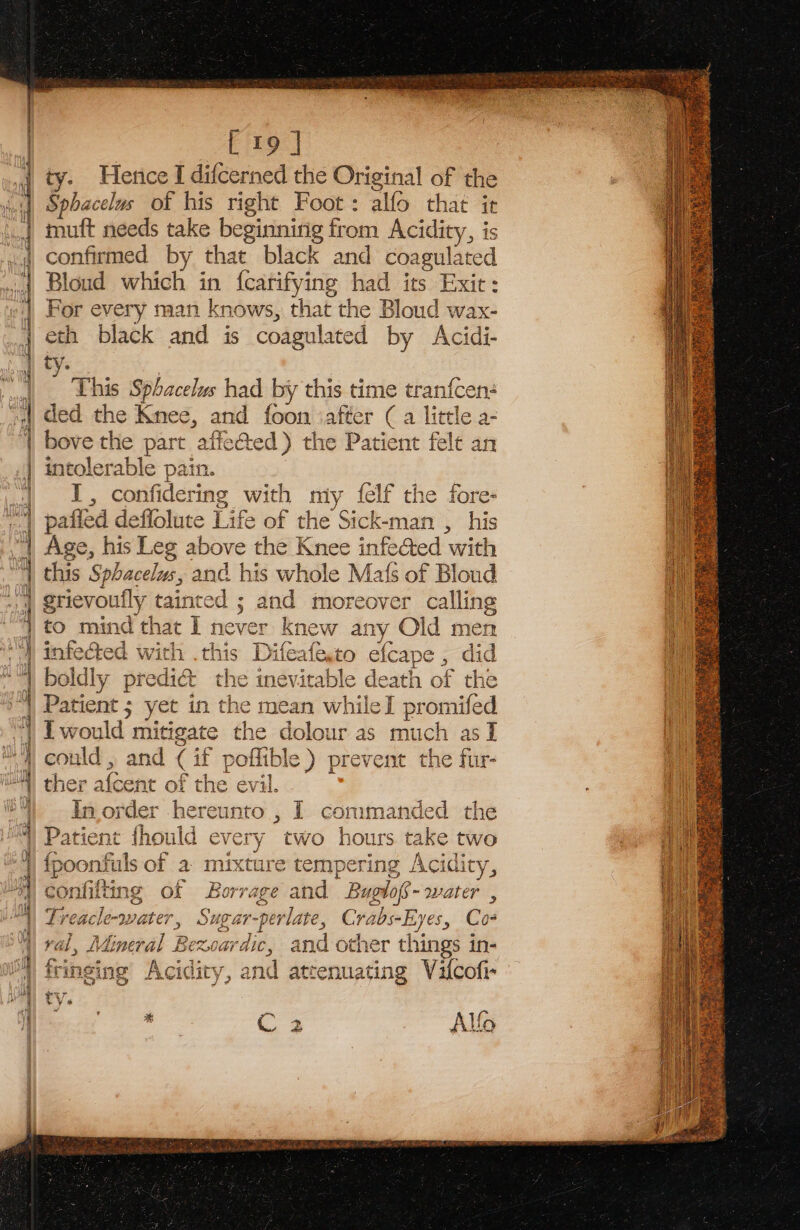 ——~ TS tne Bin Sasa 2 a oO am SN ao SP ae WO = ee statics = t= so Nae Aaa get Pe 6s =) &gt; &lt;D-~ SSR tmuuanbeeae ral esoteric &lt; ¥ ~» = . = &gt; = 2 Do ces fate ah iS eee. eee 9 &lt;b — oe =&lt; = a Se ot Reet Sere eee sens = a eer an me erates ea se inepe Sy mass [19 | ty. Hence I difcerned the Original of the Sphacelus of his right Foot: alfo that it mutt needs take beginnirig from Acidity, is confirmed by that black and coagulated Bloud which in fcarifying had its Exit: For every man knows, that the Bloud wax- eth black and is coagulated by Acidi- ty. This Sphacelus had by this time tranfcen: ded the Knee, and foon ‘after (a little a- bove the part affected) the Patient fele an intolerable pain. I, confidering with miy felf the fore- patled deffolute Life bf the Sick-man , his Age, his Leg above the Knee infeed ‘with this Sphacelus, and his whole Mat{s of Bloud grievou ily tainted ; and moreover calling to mind that I never knew any Old men infected with .this Difeafe to efcape ra did boldly predi&amp; the inevitable death of the Patient; ed in edie mean whiled Ts d In saree iereunto , I commanded the Patient fhould ex paar two hours take two fpoonfuls of a mixt mpering Acidity, confilting of Borage. nd B Buolo- water , Treacle-water, Suga ar-perlate, Crabs- Eyes, Co ral, J Mineral Bexoardic, and other things in- frinsing Acidity, and attenuating Vilcofi- ¥ 6 rp a x ra * es Alfo