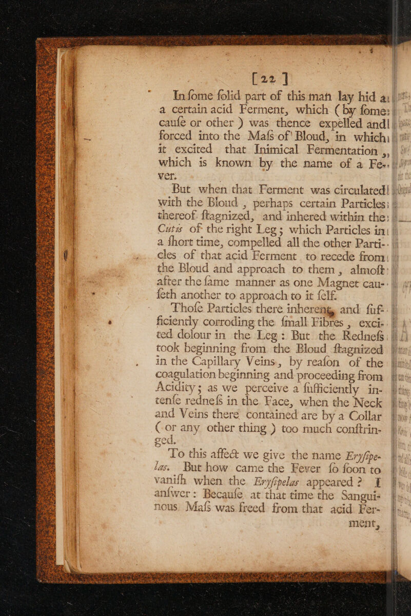 oe [22] In fome folid part of this mat lay hid a1) a certain acid Ferment, which ( by fome: | it excited that Inimical Fermentation ,, ver. with the Bloud , perhaps certain Particles: | Cuts of the right Leg; which Particles inj | a fhort time, compelled all the other Parti-. cles of that acid Ferment to recede from| the Bloud and approach to them, almoft:| after the fame manner as one Magnet cau-- {eth another to approach to it felf. Thofe Particles there inhereng and fut ficiently corroding the {mall Fibres , exci-. | | ted dolour in the Leg: But the Rednef§\ 1 took beginning from. the Bloud ftagnized |i in the Capillary Veins, by reafon of the coagulation beginning and proceeding from Acidity; as we perceive a fufficiently in- tenfe rednefs in the. Face, when the Neck and Veins there contained are by a Collar Cor any other thing ) too much contftrin- To this affect we give the name Ery/ipe- las. But how came the Fever {0 {oon t vanifh when the Eryfipelas appeared? 1 anfwer: Becaufe at that time the Sangui- nous. Mafs was freed from that acid Fer- ment,