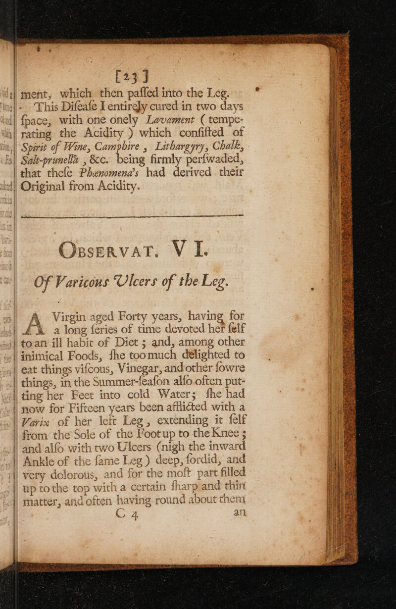 [23 J This Difeafe I entirely cured in two days fpace, with one onely Lavament ( tempe- eing firmly perfwaded, that thefe Phenomenas had derived their OsservatT. V I. Of Varicous Ulcers of the Leg. Bs Niseedn. acart E Hr eT AaTe 14 rt A Virgin aged Forty years, having for £% a long {eries of time devoted her felf toan ill habit of Diet ; and, among other inimical Foods, fhe toomuch delighted to ete things, in the Summer-feafon alfo often put- ting her Feet into cold Water; she had now for Fifteen years been afflicted with a and alfo with two Ulcers (nigh the inward Rilke taene . {nls a7 Ankle of the fame Leg ) deep, fordid, and AAl Sr A Leo eae eA Ait ines very dolorot 1s, ana ior the molt paft filled at ER SLA Te eed ae 1d 5 a up tothe top with a certain inarp an toin Br 3 =z 4, 6 nam ch Ce en L oy a q a A at c , fe ait &gt; ik on mI matter, ana often naving round abou tase 8