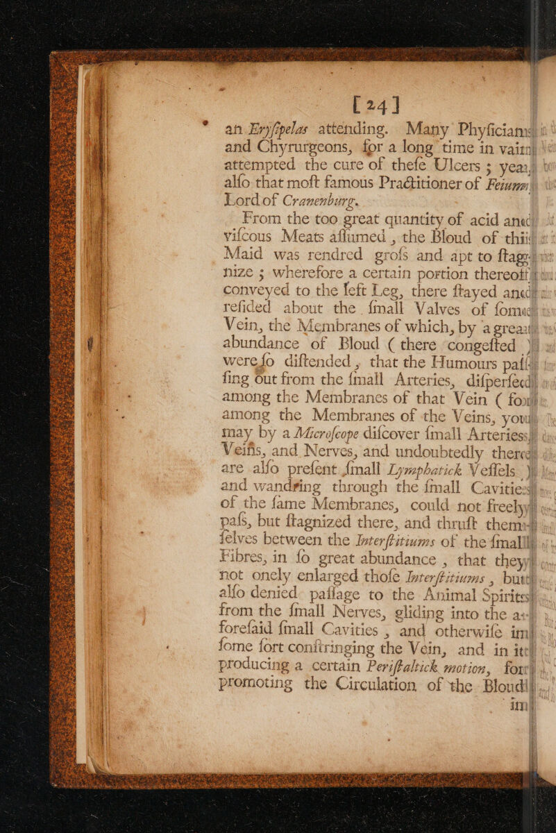 [24] an Enyfipelas attending. Many Phyficiany : and Chyrurgeons, for a long time in vairn} at ee the cure of thefe Ulcers ; yeaz,) lio that moft famous Pradtitioner of Fema pa rdof Cranenbi wn From the too gr eat a 1antity of acid ana) vifcous Meats affume d, the Bloud of thii( &gt; Maid was rendred grois and apt to ftage. conveyed to the feft Leg, there Reyes, anade ¢ refided about the {mall Valves of fomue Vein, the Membranes of which, by ‘a grea abundan ice of Bloud ¢ there con igefted ) werefo diftended , that the Humours patti fing Out from the { (mall Arteries, difperfecd) among the Membranes of that Vein ( fon at nes the. ae es 5 OF the ee youl, y are alfo prefent final lis maphatic rick | and wandvring through the {mall Cavitiesd) of the fame in mbranes, could not Tee Lye tin oi pals, but flagnized che re, and thruft them? felves between the Inter yt ou “ms OL the imalll} at! Fibres, in fo great abun ndance , ent they) not ok enlare ed thofe Interftitium » butte, fo denied pailage to the Animal S rites} hoe the {mall Nerv res, gliding into the a+) forefaid {mall Cavities , and otherwife im} fome fort confiringing the Vein, and in ite producing a certain Periftaltick motion, fort, promoting the Circulation of the Blondil), im)