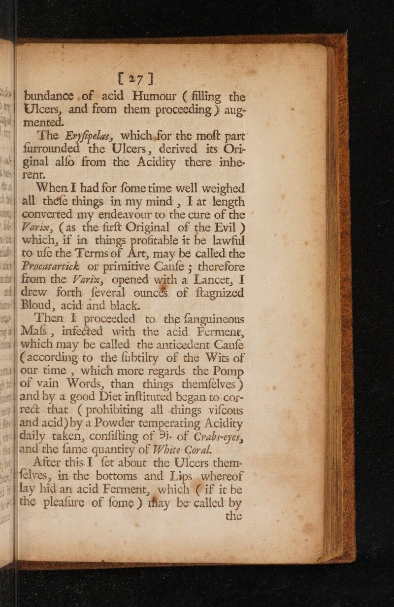 OAR PERI oR LN carat [27] bundance .of acid Humour ¢ filling the Ulcers, and from them proceeding ) aug- mented. The Eryfipelas, which,for the moft part furrounded the Ulcers, derived its Ori- ginal alfo from the Acidity there inhe- vee When I had for fome time well weighed all thefe things in my mind , Fat length which, if in things profitable it be lawful sah cS Procatartick or primitive Caufe ; therefore from the Varix, opened with a * Lancet, I drew forth feveral ounc&amp; of ita nized Bloud, aed and black. Then I proceeded to. the fanguineous S i. = it a] als, infected with the acid Ferment, which may be called the anticede ent Canfe (according to the fubtiley of the Wits of our time , which more regards the Pomp of vain Words, than things themfelves ) and b y a good Diet inftituted began to cor- re&amp; that ( prohibiting all things vifcous and acid) by a Powder temperating Acidity ly take en, confilting of 3j. of Crabs-eyes, * the fai me a ntity of White Coral. After this.I fet about the Ulc cers them- i aS ayy elves, in the bottoms and Lips..whereof lay hi dar an acid Ferment, whi ick 1 ( if it he the pleafure of fome ) may be' called by the