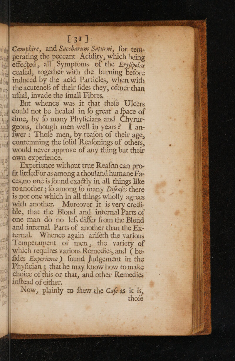 L3r] y 18 Mind § Piers 3 | ] L ; este | Tht o ipsa] INMhe 5 \A. ue | if Anne eid ot 4a neat eee ee perating the peccant Acidity, which being effected, all Symptoms of the Ery/ipelas seafed, together with the burning before the acutene(s of their fides they, oftner than ufual, invade the {mall Fibres. r = {* TF: But whence was it that thefe Ulcers time, by fo many Phyficians and Chyrur- geons, though men well in years? I an- contemning the folid Reafonings of others, would never approve of any thing but their Demi Experience without true Reafon can pro- es,no one is found exactly in all things like is not one which in all things wholly agrees with another. Mborcoyer it is very credi- ble, that the Bloud and internal Parts of one man do no lefs differ from the Bloud and internal Parts of another than the Ex- ternal. Whence again arifeth the various Temperament of men, the variety of which requires various Remedies, and’ ( be- &amp; C Choice of this or that, and other Remedies initead of either. Now, plainly to fhew the Cafe as it is, E thofe