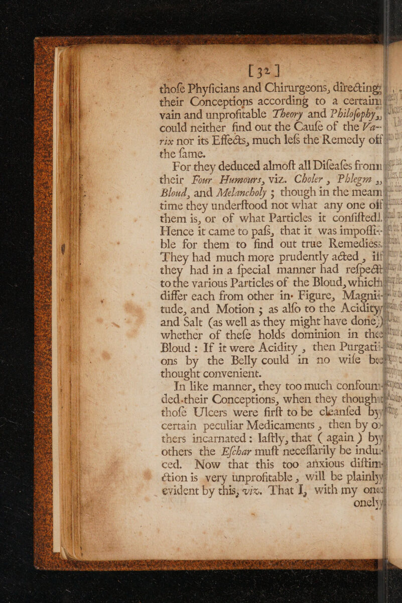 ie 4 : [32] | thofe Phyficians and Chirurgeons, directing) , . their Conceptions according to a certaim|~ vain and unprofitable Theory and Philofophy,,\*™ could neither find out the Caufe of the Va-- | rix nor its Effects, much lefs the Remedy off)” the fame. For they deduced almoft all Difeafes fronn|?*’ their Four Humours, viz. Choler , Phlegm ,,\*° Bloud, and Melancholy 3 though in the meam/* time they underftood not what any one olf)” them is, or of what Particles it confifted|/*! Hence it came to pafs, that it was impoffi--/* ble for them to find out true Remedies; They had much more prudently acted , ilf they had in a fpecial manner had refpe&amp;iy/ tothe various Particles of the Bloud, which differ each from other in» Figure, Magniie® tude, and Motion ; as alfo to the Acidityi™' and Salt (as well as they might have done})/“' whether of thefe holds dominion in they ™ Bloud : If it were Acidity , then Purgatiij« ons by the Belly could in no wile beer thought convenient. : In like manner, they too much confouns ded.their Conceptions, when they thoughit thofé Ulcers were firft tobe cleanfed byyy Volant: AML ° \ ‘ tain peculiar Medicaments , then by on thers incarnated: laftly, that ( again ) byy others the E/char muft neceflarily be induw ced. Now that this too anxious diftims ction is very unprofitable , will be plainhy evident by this, vx. That I, with my one onelyyj