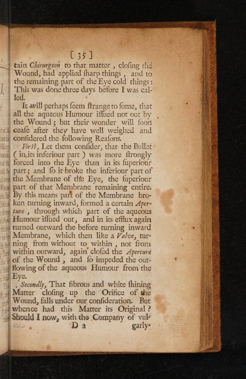 [35] tain Chirwrgeon to that matter , clofing the Wound, had applied fharp things , and to the remaining. pare of the Eye cold things: This was done three days before I was cal- | led. | — Ic awill perhaps feem ftrange to fome, that all the aqueous Humour iffued not out by | the Wound; but their wonder will foort | tran sales se terse. NERIEDNOM: thane iui! € in.its inferiour part ) was more itrongly ii forced into the Eye than in its fuperiour y part; and fo itbroke the infériour part of 4 the Membrane of the Eye, the fuperiour @ part of that Membrane remaining entire: jj By this means part of the Membrane _bro- yird, Ken turning inward, formed a certain Aper- yj ture , through which part of the aqueous 4 Humour iffued out, and in its efflux again i turned outward the before turning inward wt Membrane, which then like a Valve, tur- i ping from without to within , not from tq within outward, again clofed the Aperture fof the Wound , and fo impeded the out- df flowing of the aqueous Humour. from the if) Eye. if, . Secondly, That fibrous and white fhining 1 f Matter clofing up the Orifice of the 4, Wound, falls under our confideration. But. 4 Whence had this Matter its Original 2 iq Should I now, with the Company of vul