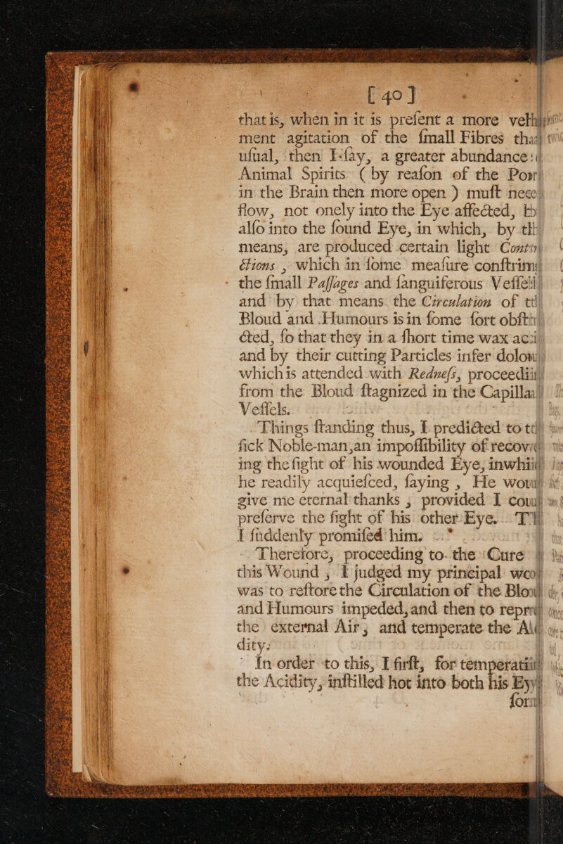 » | [ 40 J that is, when in it is prefent a more velh}n' ment agitation of the {mall Fibres tha:) t ufual, then I-fay, a greater abundance: | Animal Spirits’ (by reafon of the Popr in the Brain then more open ) muft nece flow, not onely into the Eye affected, tb alfo into the found Eye, in which, by tlt means, are produced certain light Conrin | étions , which in ome’ meafure conftrim:) | the {mall Paffages and fanguiferous Veffell’ and by that means. the Circulation of ttl Bloud and -Humours isin fome fort obfth é&amp;ed, fo that they in a fhort time wax acii_ and by their cutting Particles infer dolow: whichis attended with Rednefs, proceediit from the Bloud ftagnized in the Capilla’ V effels. 7 | Things ftanding thus, E prediéted to td fick Noble-man,an impoflibility of recov ing thefight of his wounded Eye, inwhii(, he readily acquiefced, faying , He wow ie give me eternal thanks ; provided I cov) w) preferve the fight of his other Eye. TY I fnddenty promifed him. =. ' Therefore, proceeding to. the ‘Cure |) )y this Wound , I judged my principal woo} | was to reftorethe Circulation of the Blow ¢ and Humours impeded,and then to repre, the external Air; and temperate the A\( in order to this, Tfirlt, for temperatii) the Acidity, inftilled hot into both his aa ) Orne | ‘ } ¥