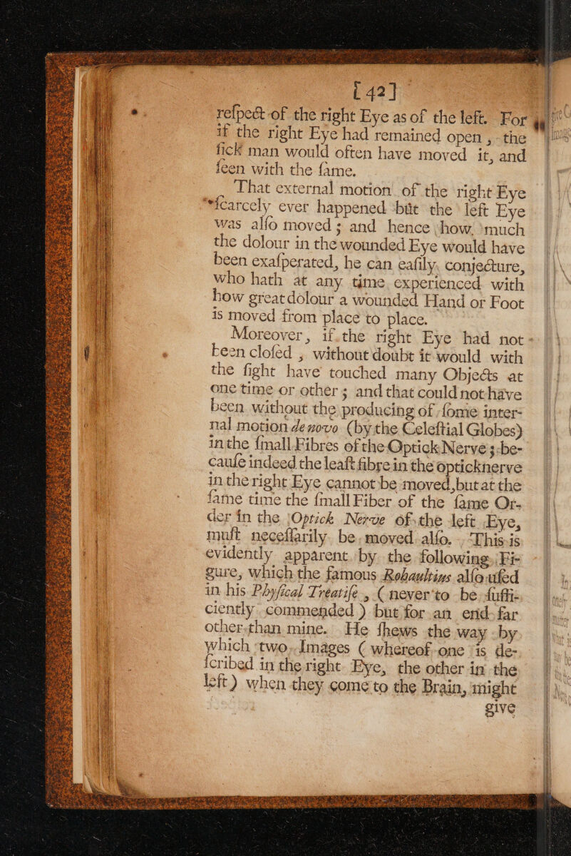 fick man would often have moved it, and feen with the fame. That external motion. of the right Fye “sicarcely ever happened ‘bite the’ left Eye was alfo moved; and hence ‘how. ‘much the dolour in the wounded Eye would have been exafperated, he can eafily, conjecture, who hath at any time experienced with how greatdolour a wounded Hand or Foot is moved from place to place. Moreover, if.the right Fye had not been clofed , without doubt it would with the fight have’ touched many Obje@s at one time or other ; and that could not have been. without the producing of ome inter- nal motion denove (bythe Celeftial Globes) caule indeed the leaft fibre in the opticknerve in theright Eye cannot be moved,but at the fame time the {mall Fiber of the fame Or- der in the |Oprick Nerve of the left ‘Eye, mult neceffarily. be. moved alfo. . This is evidently apparent..by the following, Fe gure, which the famous Rehaultins allaufed in his Phyjical Treatife , ( never'to be fuffi- ciently commended ) but for.an erid-far other-than mine. He fhews the way . by which -two,.Images ( whereof-one “is de- icribed in the right. Eye, the other in the leit) when they come to the Brain, might ae give OS rae