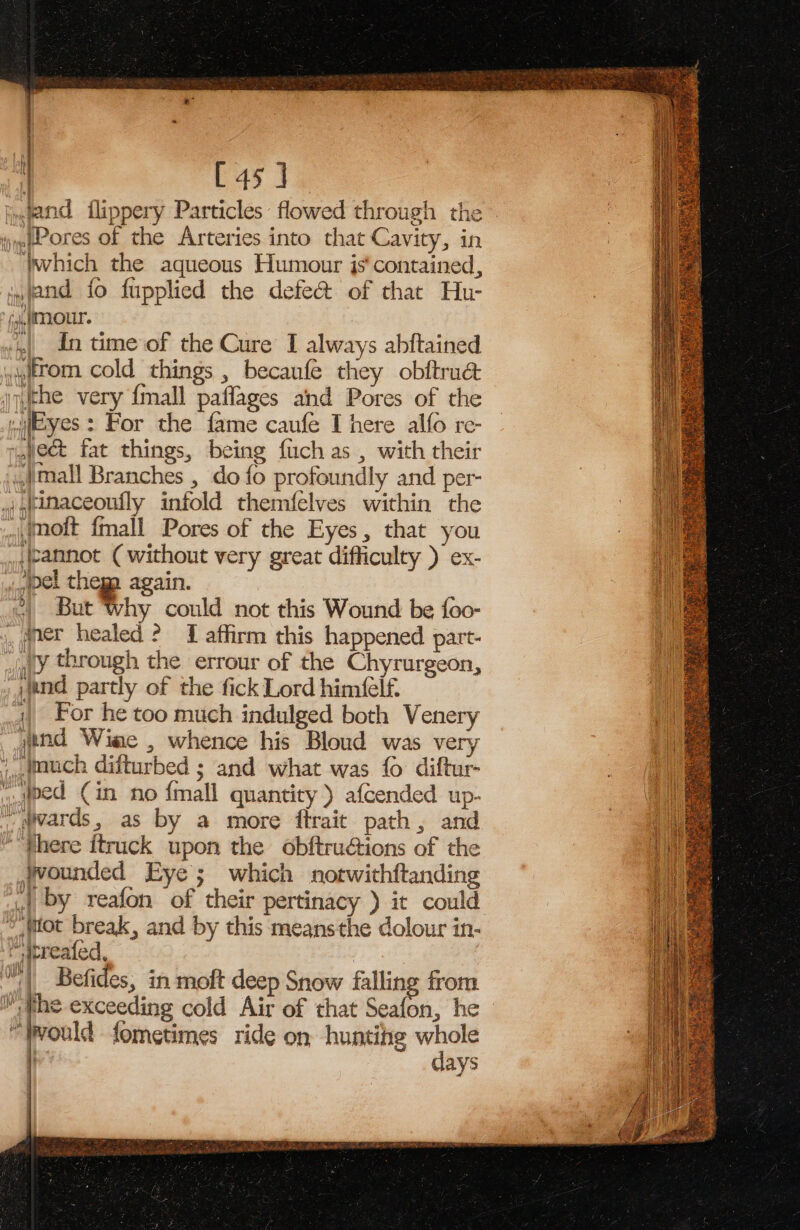 i [45 ] and flippery Particles flowed through the — ijywp ores of the Arteries into that Cavity, in “Wwhich the aqueous Humour js‘ contained, »jand fo fupplied the defe@ of that Hu- (,ic(TLOUL. | In time of the Cure I always abftained wwttom cold things , becanfe they obftru@ ifthe very {mall paffages and Pores of the eyes : For the fame caufe I here alfo re- ject fat things, being fach as , with their .Jmall Branches , do {o profoundly and per- |,tinaceoufly infold themfelves within the oft fmall Pores of the Eyes, that you ,\annot (without very great difficulty ) ex- el thega again. 2) But ‘why could not this Wound be {oo- , @ner healed ? 1 affirm this happened part- wy through the errour of the Chyrurgeon, , wand partly of the fick Lord himfelf. 4) For he too much indulged both Venery yind Wine , whence his Bloud was very , tauch ditturbed ; and what was fo diftur- ed Cin no {mall quantity) afcended up- _@wards, as by a more ftrait path, and “there itruck upon the obftructions of the jwounded Eye; which notwithftanding 44 by reafon of their pertinacy ) it could © wot break, and by this meansthe dolour in-  apreafed, , “(| Befides, in moft deep Snow falling from he exceeding cold Air of that Seafon, he “twould fometimes ride on huntihg whole f days