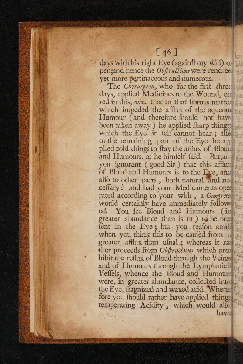 [ 46] days with his right Eye (againft my will) co} penjand hence the Objfruéiions were rendree ; yet more pertinaceous and numerous. The Chyrurgeon, who for the firft thre: days, applied Medicines to the Wound, ear) }; red in this, wz. that to that fibrous matte) ;4, which impeded the afflux of the aqueom; Humour (and therefore fhould not havi 4, been taken away ) he applied {harp thingss) ,... 4 which the Eye it felf cannot bear ; alftd) vy to the remaining part of the Eye he app) ' plied cold things to ftay the aflux of Blouse), and Humours, as he himfelf faid. But,arrd x, you ignorant ( good Sir) that this. afflunj,, of Bloud and Humours is to the Eye, ane, alfo to other . parts , both natural “and nee), ceffary? and had your Medicaments ope) ;, rated according to your wilh , a Gangreesr would certainly have immediately follow) ,.. ed. You fee Bloud and Humours iit), greater abundance than is fit) t@ be preely,. fent in the Eye; but. you reafon amilfi;, when you think this to be caufed from id): greater afflux than ufual.s; whereas it raj, tlier proceeds from Obffruétions which pron), hibit the reflux of Bloud- through the Veinss}s,,” and of Humours through the Lymphaticlli,.’ ‘ Veffels, whence the Bloud and Humour, ;“ were, in greater abundance, collected intedj.... the Eye, ftagnized and waxed acid. “Wheres, fore you fhould rather have applied thingy. temperating Acidity , which, would i” qs havea