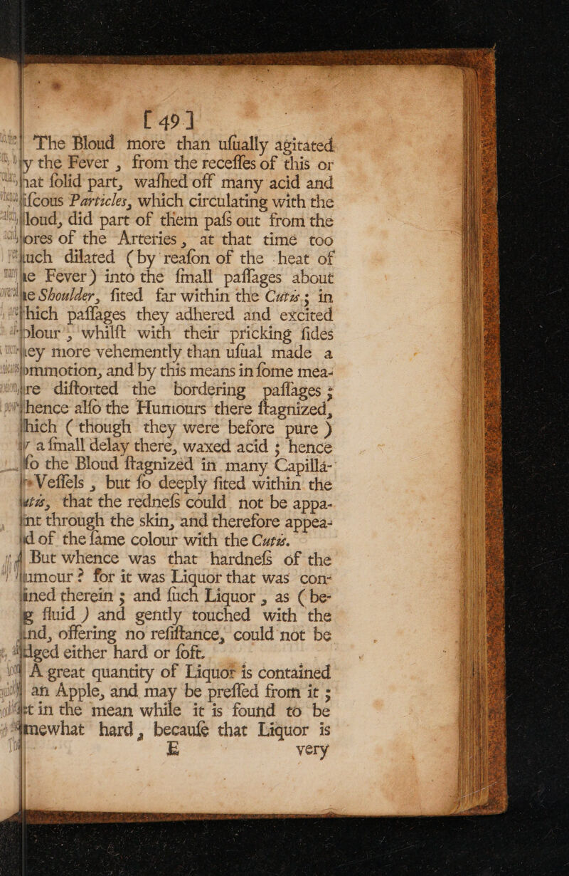 | [ 49] ““!'The Bloud more than ufually agitated “iy the Fever , from the recefles of this or “Shat folid part, walhed off many acid and ™Wifcous Particles, which circulating with the “loud, did part of them pafs out from the “wores of the Arteries, at that timé too “uch dilated (by reafon of the -heat of mie Fever) into the fmall paflages about “he Shoulder, fited far within the Cuts; in ‘Thich paffages they adhered and excited ‘Dlour’, whillt with their pricking fides ‘ey more vehemently than ufual made a }&gt;mmotion, and by this means in fome mea- “Mire diftorted the bordering paflages = Thence alfo the Humours there ftagnized, which (though they were before pure ) iv afmall delay there, waxed acid s hence _fo the Bloud ftagnized in many Capilla- te Veficls , but fo deeply fited within the wie, that the rednefs could not be appa- int through the skin, and therefore appea- id of the fame colour with the Cura. ‘ But whence was that hardnefs of the ) Momour ? for ic was Liquor that was con# lined therein ; and fuch Liquor , as ( be- @ fuid ) and gently touched with the ind, offering no refiftance, could not be ged either hard or foft. , “ie ll) A great quantity of Liquor is contained iM) an Apple, and may be preffed from it ; wi@et in the mean while it is found to be /“mewhat hard, becaufe that Liquor is